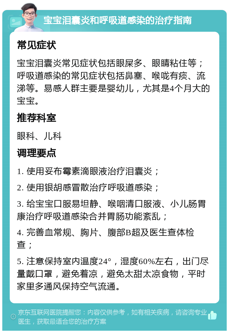 宝宝泪囊炎和呼吸道感染的治疗指南 常见症状 宝宝泪囊炎常见症状包括眼屎多、眼睛粘住等；呼吸道感染的常见症状包括鼻塞、喉咙有痰、流涕等。易感人群主要是婴幼儿，尤其是4个月大的宝宝。 推荐科室 眼科、儿科 调理要点 1. 使用妥布霉素滴眼液治疗泪囊炎； 2. 使用银胡感冒散治疗呼吸道感染； 3. 给宝宝口服易坦静、喉咽清口服液、小儿肠胃康治疗呼吸道感染合并胃肠功能紊乱； 4. 完善血常规、胸片、腹部B超及医生查体检查； 5. 注意保持室内温度24°，湿度60%左右，出门尽量戴口罩，避免着凉，避免太甜太凉食物，平时家里多通风保持空气流通。