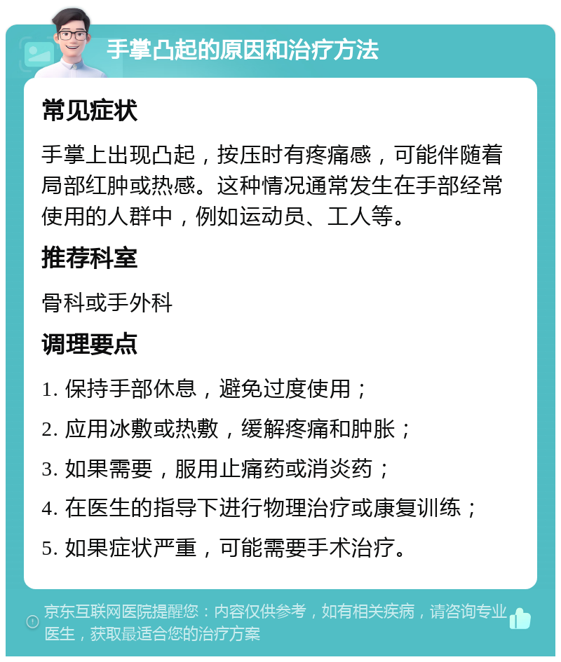 手掌凸起的原因和治疗方法 常见症状 手掌上出现凸起，按压时有疼痛感，可能伴随着局部红肿或热感。这种情况通常发生在手部经常使用的人群中，例如运动员、工人等。 推荐科室 骨科或手外科 调理要点 1. 保持手部休息，避免过度使用； 2. 应用冰敷或热敷，缓解疼痛和肿胀； 3. 如果需要，服用止痛药或消炎药； 4. 在医生的指导下进行物理治疗或康复训练； 5. 如果症状严重，可能需要手术治疗。