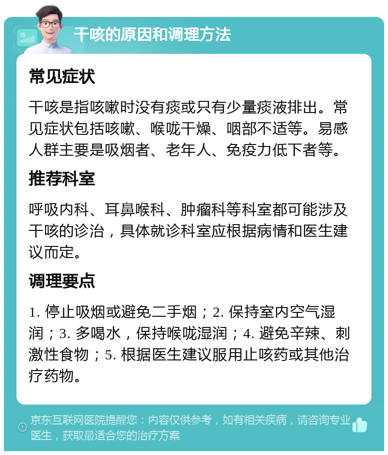 干咳的原因和调理方法 常见症状 干咳是指咳嗽时没有痰或只有少量痰液排出。常见症状包括咳嗽、喉咙干燥、咽部不适等。易感人群主要是吸烟者、老年人、免疫力低下者等。 推荐科室 呼吸内科、耳鼻喉科、肿瘤科等科室都可能涉及干咳的诊治，具体就诊科室应根据病情和医生建议而定。 调理要点 1. 停止吸烟或避免二手烟；2. 保持室内空气湿润；3. 多喝水，保持喉咙湿润；4. 避免辛辣、刺激性食物；5. 根据医生建议服用止咳药或其他治疗药物。