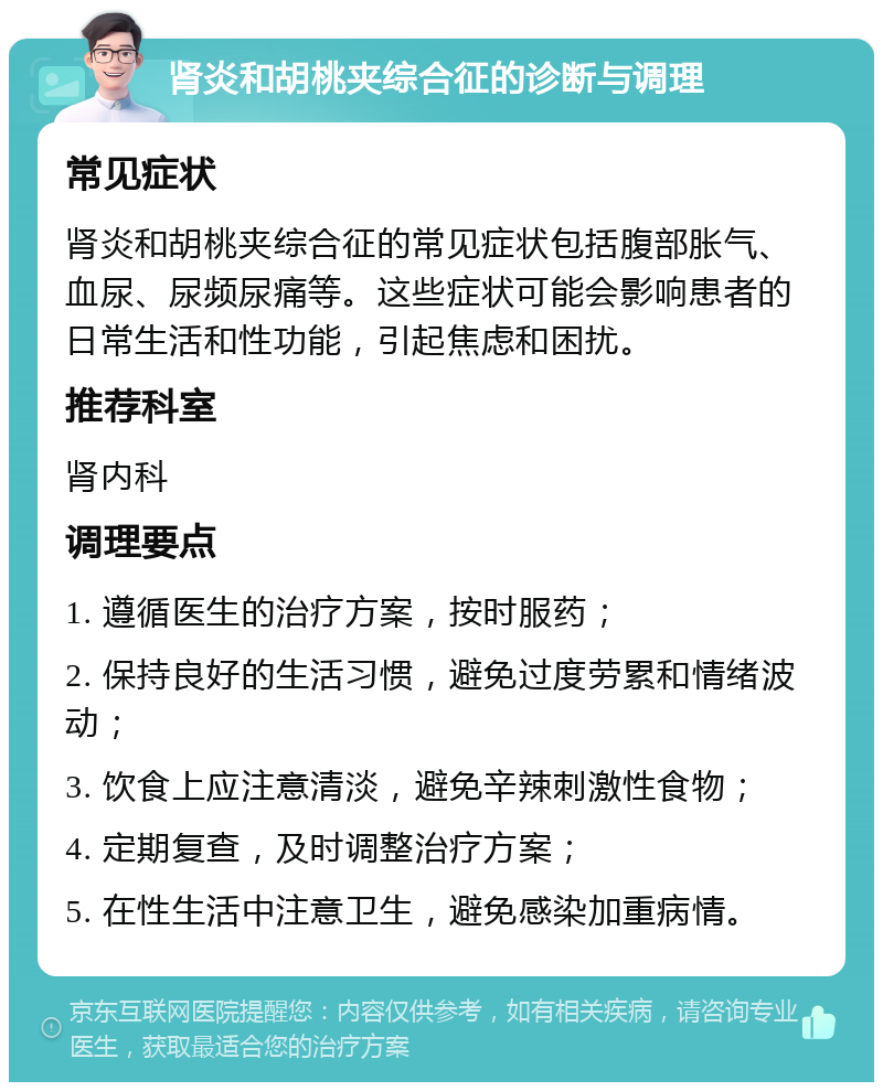 肾炎和胡桃夹综合征的诊断与调理 常见症状 肾炎和胡桃夹综合征的常见症状包括腹部胀气、血尿、尿频尿痛等。这些症状可能会影响患者的日常生活和性功能，引起焦虑和困扰。 推荐科室 肾内科 调理要点 1. 遵循医生的治疗方案，按时服药； 2. 保持良好的生活习惯，避免过度劳累和情绪波动； 3. 饮食上应注意清淡，避免辛辣刺激性食物； 4. 定期复查，及时调整治疗方案； 5. 在性生活中注意卫生，避免感染加重病情。