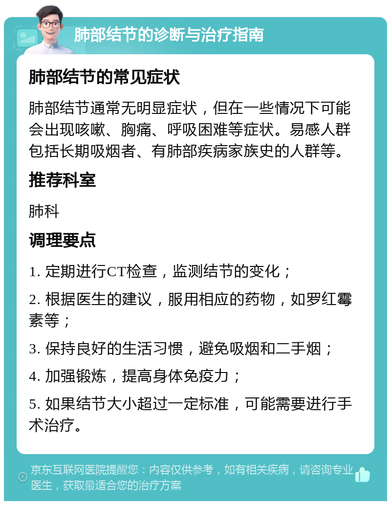 肺部结节的诊断与治疗指南 肺部结节的常见症状 肺部结节通常无明显症状，但在一些情况下可能会出现咳嗽、胸痛、呼吸困难等症状。易感人群包括长期吸烟者、有肺部疾病家族史的人群等。 推荐科室 肺科 调理要点 1. 定期进行CT检查，监测结节的变化； 2. 根据医生的建议，服用相应的药物，如罗红霉素等； 3. 保持良好的生活习惯，避免吸烟和二手烟； 4. 加强锻炼，提高身体免疫力； 5. 如果结节大小超过一定标准，可能需要进行手术治疗。