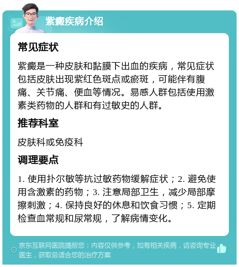 紫癜疾病介绍 常见症状 紫癜是一种皮肤和黏膜下出血的疾病，常见症状包括皮肤出现紫红色斑点或瘀斑，可能伴有腹痛、关节痛、便血等情况。易感人群包括使用激素类药物的人群和有过敏史的人群。 推荐科室 皮肤科或免疫科 调理要点 1. 使用扑尔敏等抗过敏药物缓解症状；2. 避免使用含激素的药物；3. 注意局部卫生，减少局部摩擦刺激；4. 保持良好的休息和饮食习惯；5. 定期检查血常规和尿常规，了解病情变化。