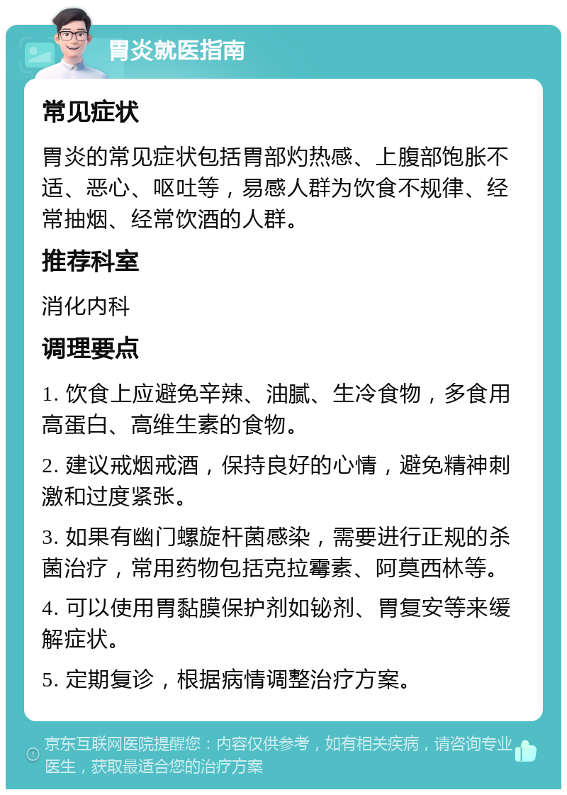 胃炎就医指南 常见症状 胃炎的常见症状包括胃部灼热感、上腹部饱胀不适、恶心、呕吐等，易感人群为饮食不规律、经常抽烟、经常饮酒的人群。 推荐科室 消化内科 调理要点 1. 饮食上应避免辛辣、油腻、生冷食物，多食用高蛋白、高维生素的食物。 2. 建议戒烟戒酒，保持良好的心情，避免精神刺激和过度紧张。 3. 如果有幽门螺旋杆菌感染，需要进行正规的杀菌治疗，常用药物包括克拉霉素、阿莫西林等。 4. 可以使用胃黏膜保护剂如铋剂、胃复安等来缓解症状。 5. 定期复诊，根据病情调整治疗方案。