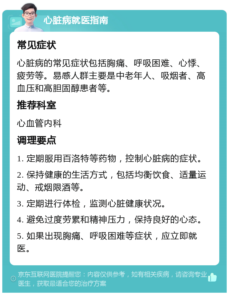 心脏病就医指南 常见症状 心脏病的常见症状包括胸痛、呼吸困难、心悸、疲劳等。易感人群主要是中老年人、吸烟者、高血压和高胆固醇患者等。 推荐科室 心血管内科 调理要点 1. 定期服用百洛特等药物，控制心脏病的症状。 2. 保持健康的生活方式，包括均衡饮食、适量运动、戒烟限酒等。 3. 定期进行体检，监测心脏健康状况。 4. 避免过度劳累和精神压力，保持良好的心态。 5. 如果出现胸痛、呼吸困难等症状，应立即就医。