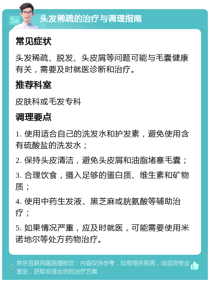 头发稀疏的治疗与调理指南 常见症状 头发稀疏、脱发、头皮屑等问题可能与毛囊健康有关，需要及时就医诊断和治疗。 推荐科室 皮肤科或毛发专科 调理要点 1. 使用适合自己的洗发水和护发素，避免使用含有硫酸盐的洗发水； 2. 保持头皮清洁，避免头皮屑和油脂堵塞毛囊； 3. 合理饮食，摄入足够的蛋白质、维生素和矿物质； 4. 使用中药生发液、黑芝麻或胱氨酸等辅助治疗； 5. 如果情况严重，应及时就医，可能需要使用米诺地尔等处方药物治疗。