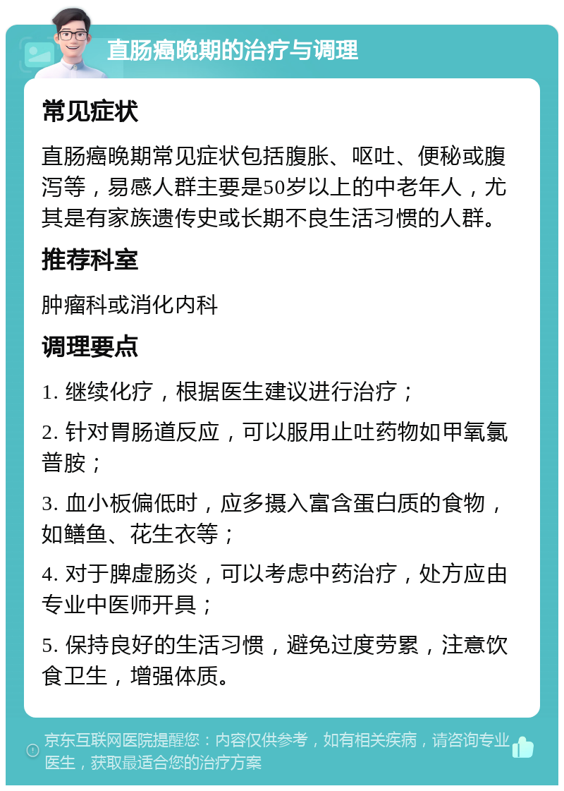 直肠癌晚期的治疗与调理 常见症状 直肠癌晚期常见症状包括腹胀、呕吐、便秘或腹泻等，易感人群主要是50岁以上的中老年人，尤其是有家族遗传史或长期不良生活习惯的人群。 推荐科室 肿瘤科或消化内科 调理要点 1. 继续化疗，根据医生建议进行治疗； 2. 针对胃肠道反应，可以服用止吐药物如甲氧氯普胺； 3. 血小板偏低时，应多摄入富含蛋白质的食物，如鳝鱼、花生衣等； 4. 对于脾虚肠炎，可以考虑中药治疗，处方应由专业中医师开具； 5. 保持良好的生活习惯，避免过度劳累，注意饮食卫生，增强体质。