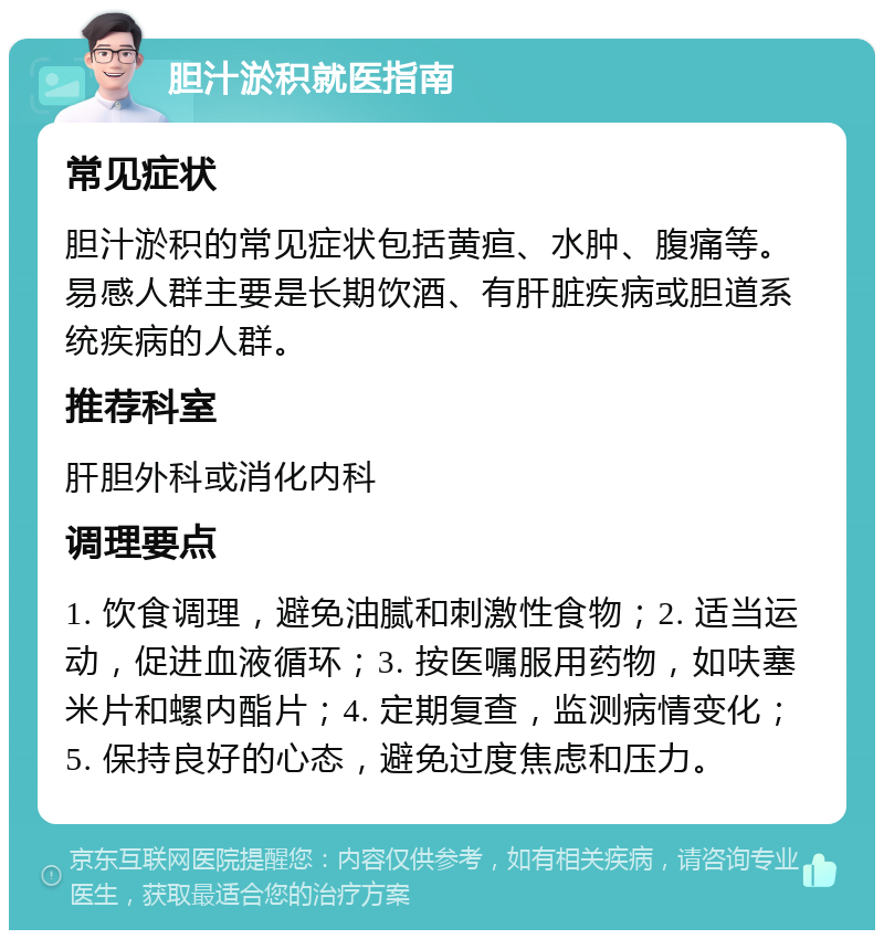 胆汁淤积就医指南 常见症状 胆汁淤积的常见症状包括黄疸、水肿、腹痛等。易感人群主要是长期饮酒、有肝脏疾病或胆道系统疾病的人群。 推荐科室 肝胆外科或消化内科 调理要点 1. 饮食调理，避免油腻和刺激性食物；2. 适当运动，促进血液循环；3. 按医嘱服用药物，如呋塞米片和螺内酯片；4. 定期复查，监测病情变化；5. 保持良好的心态，避免过度焦虑和压力。