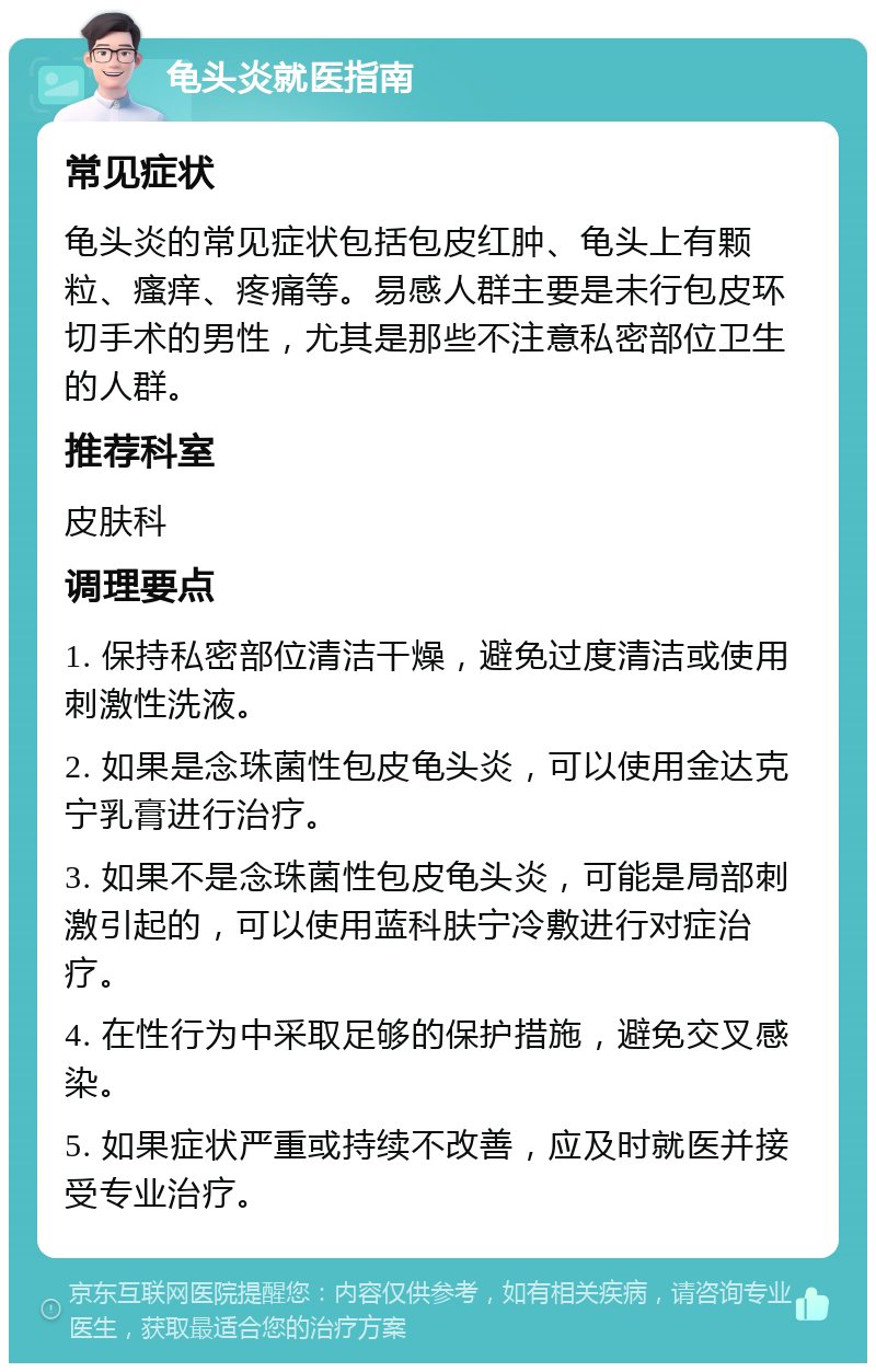 龟头炎就医指南 常见症状 龟头炎的常见症状包括包皮红肿、龟头上有颗粒、瘙痒、疼痛等。易感人群主要是未行包皮环切手术的男性，尤其是那些不注意私密部位卫生的人群。 推荐科室 皮肤科 调理要点 1. 保持私密部位清洁干燥，避免过度清洁或使用刺激性洗液。 2. 如果是念珠菌性包皮龟头炎，可以使用金达克宁乳膏进行治疗。 3. 如果不是念珠菌性包皮龟头炎，可能是局部刺激引起的，可以使用蓝科肤宁冷敷进行对症治疗。 4. 在性行为中采取足够的保护措施，避免交叉感染。 5. 如果症状严重或持续不改善，应及时就医并接受专业治疗。