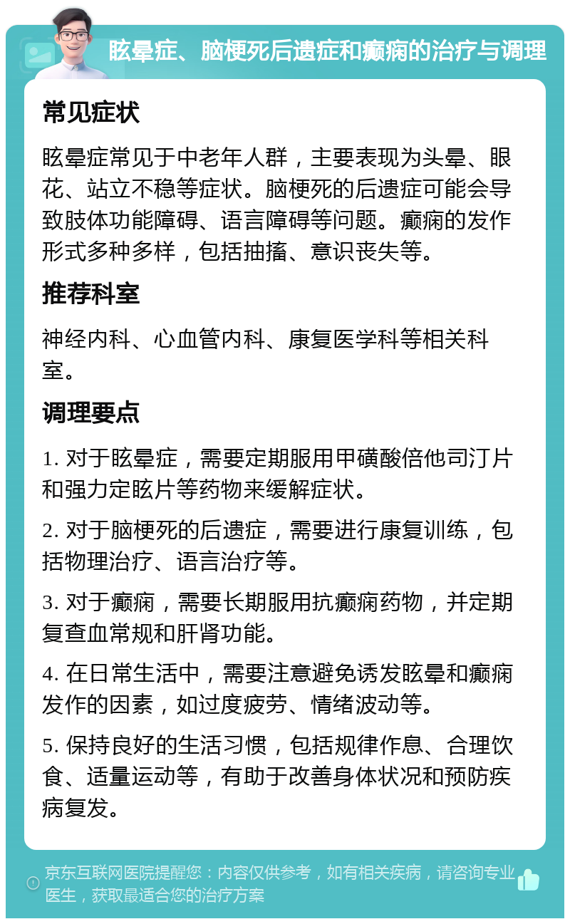 眩晕症、脑梗死后遗症和癫痫的治疗与调理 常见症状 眩晕症常见于中老年人群，主要表现为头晕、眼花、站立不稳等症状。脑梗死的后遗症可能会导致肢体功能障碍、语言障碍等问题。癫痫的发作形式多种多样，包括抽搐、意识丧失等。 推荐科室 神经内科、心血管内科、康复医学科等相关科室。 调理要点 1. 对于眩晕症，需要定期服用甲磺酸倍他司汀片和强力定眩片等药物来缓解症状。 2. 对于脑梗死的后遗症，需要进行康复训练，包括物理治疗、语言治疗等。 3. 对于癫痫，需要长期服用抗癫痫药物，并定期复查血常规和肝肾功能。 4. 在日常生活中，需要注意避免诱发眩晕和癫痫发作的因素，如过度疲劳、情绪波动等。 5. 保持良好的生活习惯，包括规律作息、合理饮食、适量运动等，有助于改善身体状况和预防疾病复发。