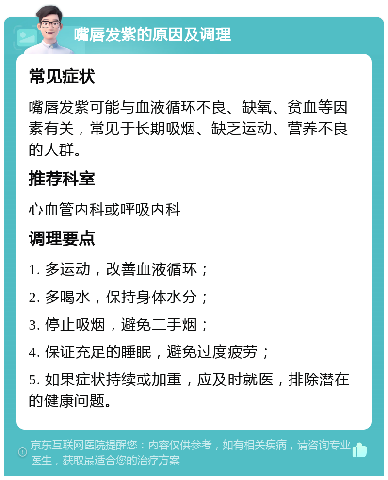 嘴唇发紫的原因及调理 常见症状 嘴唇发紫可能与血液循环不良、缺氧、贫血等因素有关，常见于长期吸烟、缺乏运动、营养不良的人群。 推荐科室 心血管内科或呼吸内科 调理要点 1. 多运动，改善血液循环； 2. 多喝水，保持身体水分； 3. 停止吸烟，避免二手烟； 4. 保证充足的睡眠，避免过度疲劳； 5. 如果症状持续或加重，应及时就医，排除潜在的健康问题。