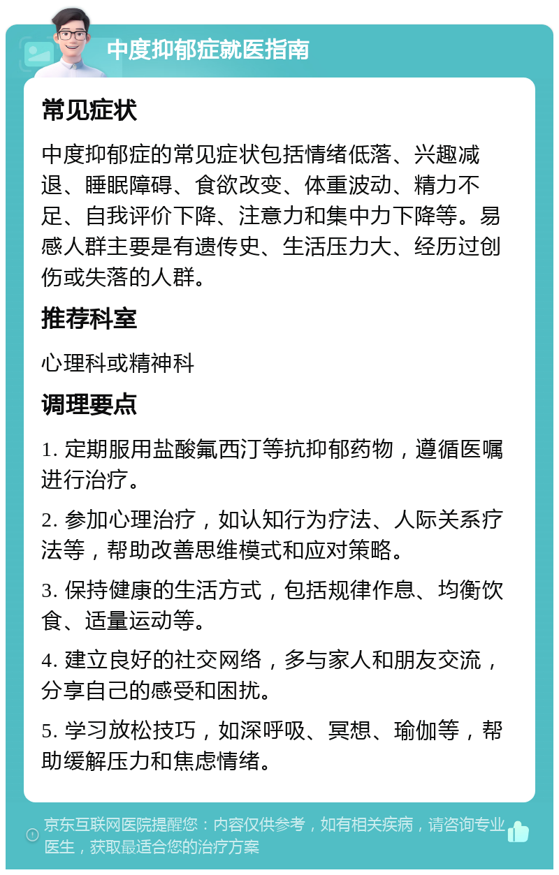 中度抑郁症就医指南 常见症状 中度抑郁症的常见症状包括情绪低落、兴趣减退、睡眠障碍、食欲改变、体重波动、精力不足、自我评价下降、注意力和集中力下降等。易感人群主要是有遗传史、生活压力大、经历过创伤或失落的人群。 推荐科室 心理科或精神科 调理要点 1. 定期服用盐酸氟西汀等抗抑郁药物，遵循医嘱进行治疗。 2. 参加心理治疗，如认知行为疗法、人际关系疗法等，帮助改善思维模式和应对策略。 3. 保持健康的生活方式，包括规律作息、均衡饮食、适量运动等。 4. 建立良好的社交网络，多与家人和朋友交流，分享自己的感受和困扰。 5. 学习放松技巧，如深呼吸、冥想、瑜伽等，帮助缓解压力和焦虑情绪。