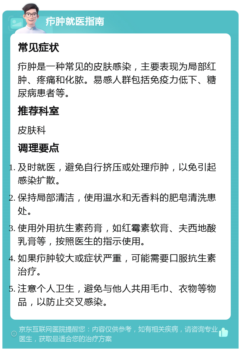 疖肿就医指南 常见症状 疖肿是一种常见的皮肤感染，主要表现为局部红肿、疼痛和化脓。易感人群包括免疫力低下、糖尿病患者等。 推荐科室 皮肤科 调理要点 及时就医，避免自行挤压或处理疖肿，以免引起感染扩散。 保持局部清洁，使用温水和无香料的肥皂清洗患处。 使用外用抗生素药膏，如红霉素软膏、夫西地酸乳膏等，按照医生的指示使用。 如果疖肿较大或症状严重，可能需要口服抗生素治疗。 注意个人卫生，避免与他人共用毛巾、衣物等物品，以防止交叉感染。