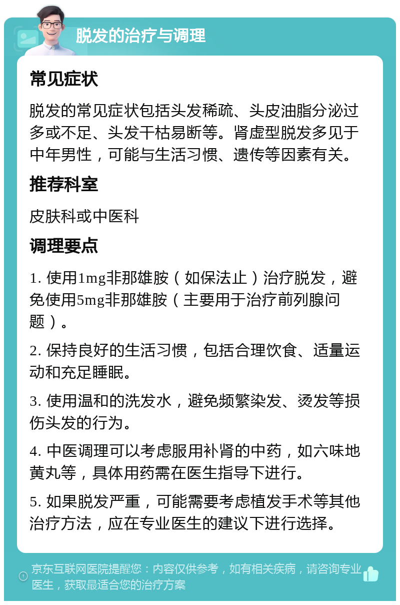 脱发的治疗与调理 常见症状 脱发的常见症状包括头发稀疏、头皮油脂分泌过多或不足、头发干枯易断等。肾虚型脱发多见于中年男性，可能与生活习惯、遗传等因素有关。 推荐科室 皮肤科或中医科 调理要点 1. 使用1mg非那雄胺（如保法止）治疗脱发，避免使用5mg非那雄胺（主要用于治疗前列腺问题）。 2. 保持良好的生活习惯，包括合理饮食、适量运动和充足睡眠。 3. 使用温和的洗发水，避免频繁染发、烫发等损伤头发的行为。 4. 中医调理可以考虑服用补肾的中药，如六味地黄丸等，具体用药需在医生指导下进行。 5. 如果脱发严重，可能需要考虑植发手术等其他治疗方法，应在专业医生的建议下进行选择。