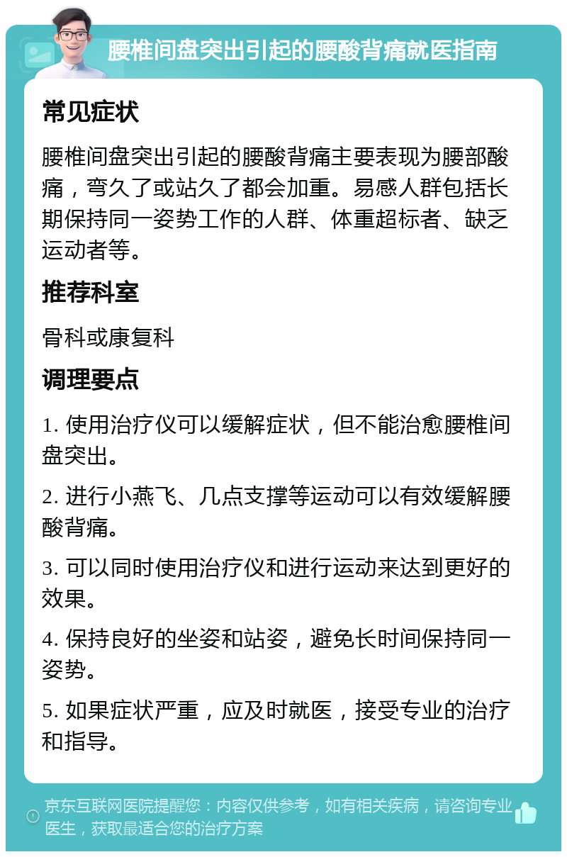 腰椎间盘突出引起的腰酸背痛就医指南 常见症状 腰椎间盘突出引起的腰酸背痛主要表现为腰部酸痛，弯久了或站久了都会加重。易感人群包括长期保持同一姿势工作的人群、体重超标者、缺乏运动者等。 推荐科室 骨科或康复科 调理要点 1. 使用治疗仪可以缓解症状，但不能治愈腰椎间盘突出。 2. 进行小燕飞、几点支撑等运动可以有效缓解腰酸背痛。 3. 可以同时使用治疗仪和进行运动来达到更好的效果。 4. 保持良好的坐姿和站姿，避免长时间保持同一姿势。 5. 如果症状严重，应及时就医，接受专业的治疗和指导。