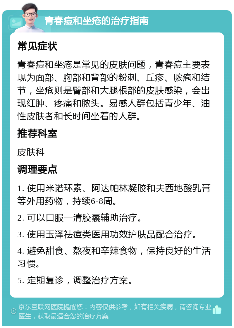 青春痘和坐疮的治疗指南 常见症状 青春痘和坐疮是常见的皮肤问题，青春痘主要表现为面部、胸部和背部的粉刺、丘疹、脓疱和结节，坐疮则是臀部和大腿根部的皮肤感染，会出现红肿、疼痛和脓头。易感人群包括青少年、油性皮肤者和长时间坐着的人群。 推荐科室 皮肤科 调理要点 1. 使用米诺环素、阿达帕林凝胶和夫西地酸乳膏等外用药物，持续6-8周。 2. 可以口服一清胶囊辅助治疗。 3. 使用玉泽祛痘类医用功效护肤品配合治疗。 4. 避免甜食、熬夜和辛辣食物，保持良好的生活习惯。 5. 定期复诊，调整治疗方案。