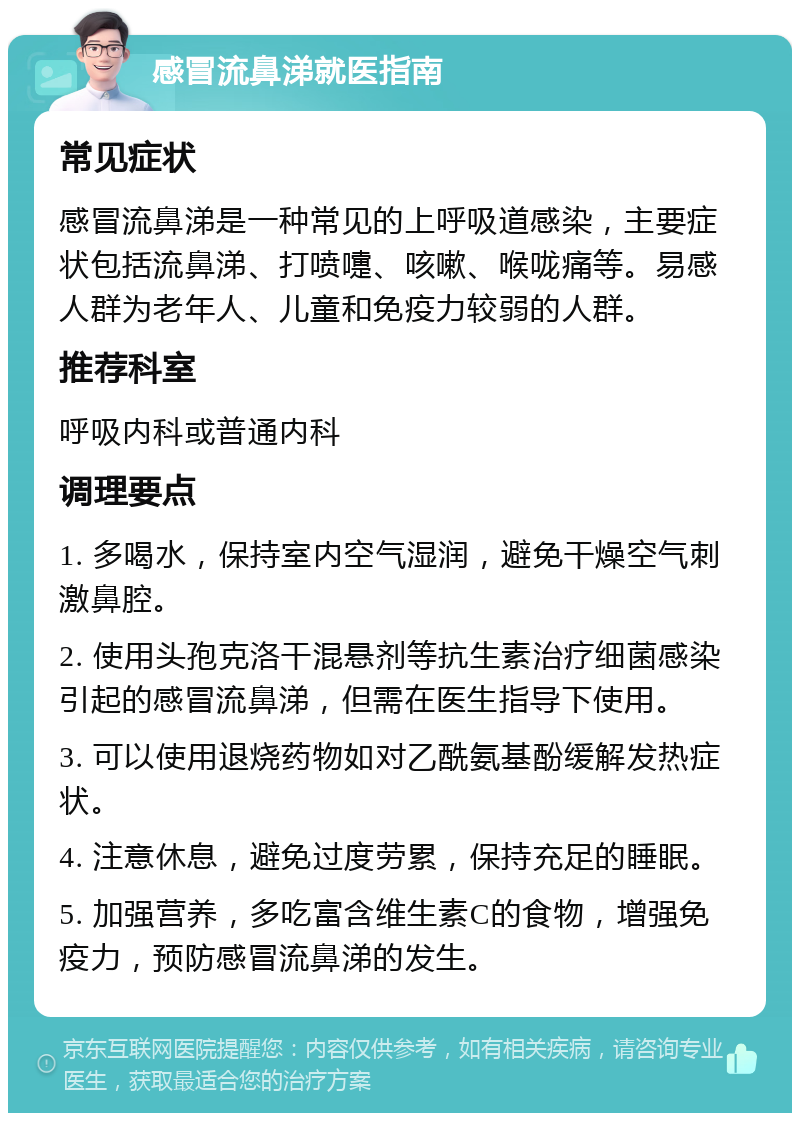 感冒流鼻涕就医指南 常见症状 感冒流鼻涕是一种常见的上呼吸道感染，主要症状包括流鼻涕、打喷嚏、咳嗽、喉咙痛等。易感人群为老年人、儿童和免疫力较弱的人群。 推荐科室 呼吸内科或普通内科 调理要点 1. 多喝水，保持室内空气湿润，避免干燥空气刺激鼻腔。 2. 使用头孢克洛干混悬剂等抗生素治疗细菌感染引起的感冒流鼻涕，但需在医生指导下使用。 3. 可以使用退烧药物如对乙酰氨基酚缓解发热症状。 4. 注意休息，避免过度劳累，保持充足的睡眠。 5. 加强营养，多吃富含维生素C的食物，增强免疫力，预防感冒流鼻涕的发生。