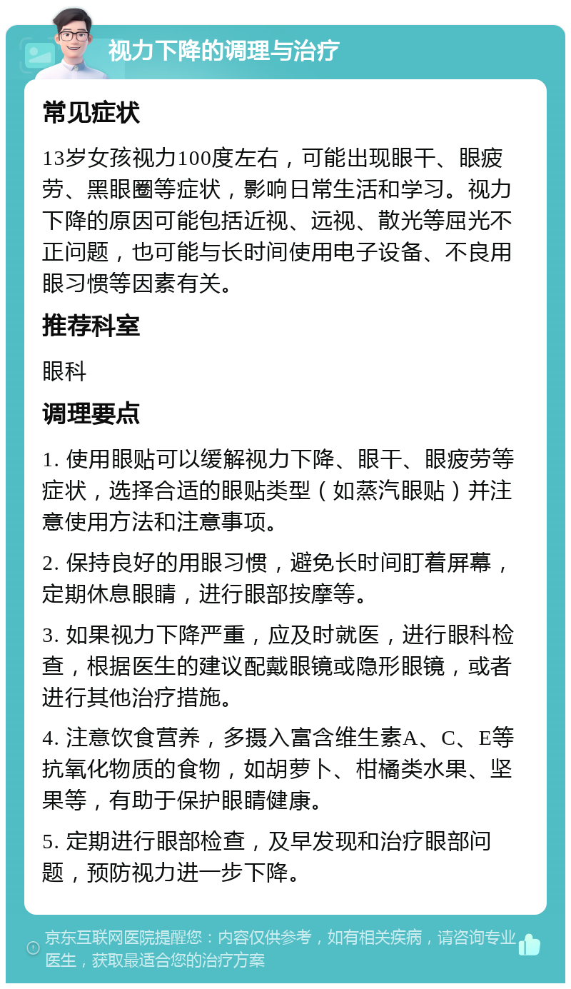 视力下降的调理与治疗 常见症状 13岁女孩视力100度左右，可能出现眼干、眼疲劳、黑眼圈等症状，影响日常生活和学习。视力下降的原因可能包括近视、远视、散光等屈光不正问题，也可能与长时间使用电子设备、不良用眼习惯等因素有关。 推荐科室 眼科 调理要点 1. 使用眼贴可以缓解视力下降、眼干、眼疲劳等症状，选择合适的眼贴类型（如蒸汽眼贴）并注意使用方法和注意事项。 2. 保持良好的用眼习惯，避免长时间盯着屏幕，定期休息眼睛，进行眼部按摩等。 3. 如果视力下降严重，应及时就医，进行眼科检查，根据医生的建议配戴眼镜或隐形眼镜，或者进行其他治疗措施。 4. 注意饮食营养，多摄入富含维生素A、C、E等抗氧化物质的食物，如胡萝卜、柑橘类水果、坚果等，有助于保护眼睛健康。 5. 定期进行眼部检查，及早发现和治疗眼部问题，预防视力进一步下降。