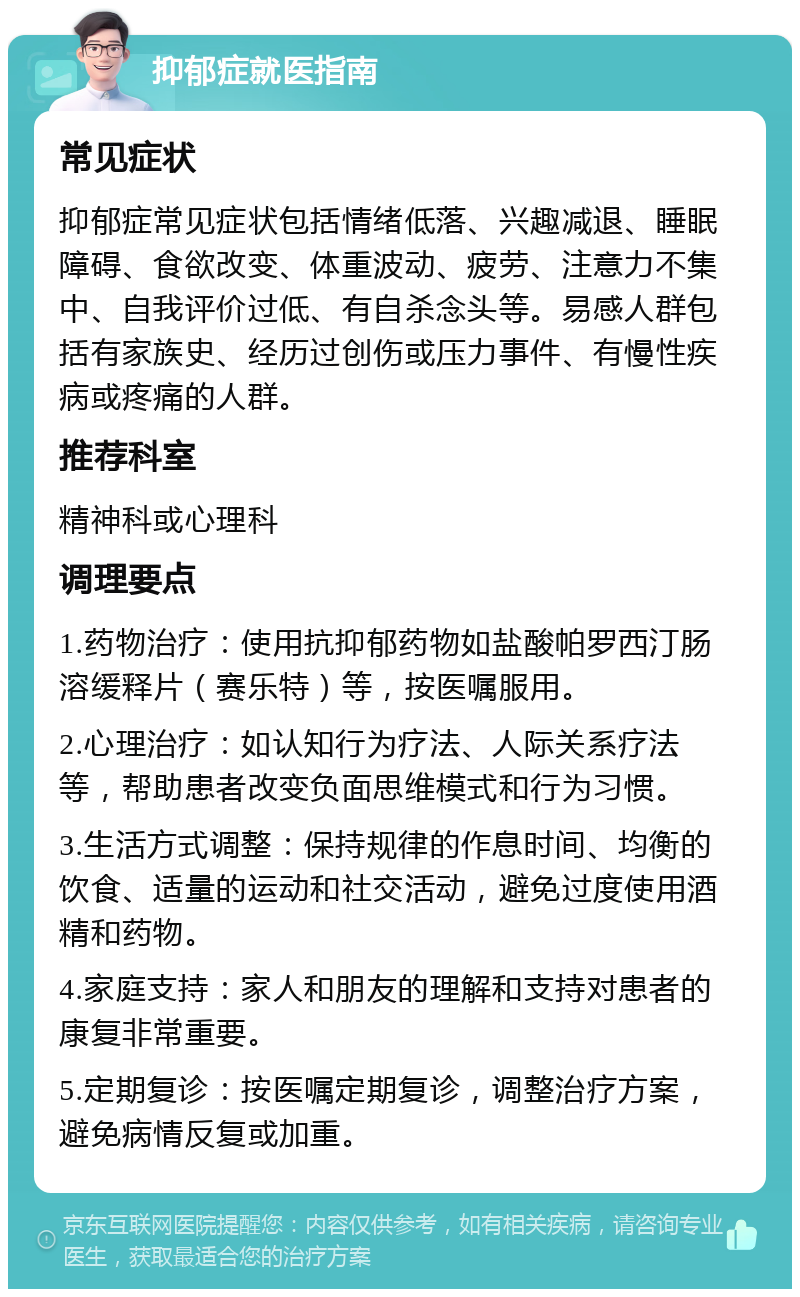 抑郁症就医指南 常见症状 抑郁症常见症状包括情绪低落、兴趣减退、睡眠障碍、食欲改变、体重波动、疲劳、注意力不集中、自我评价过低、有自杀念头等。易感人群包括有家族史、经历过创伤或压力事件、有慢性疾病或疼痛的人群。 推荐科室 精神科或心理科 调理要点 1.药物治疗：使用抗抑郁药物如盐酸帕罗西汀肠溶缓释片（赛乐特）等，按医嘱服用。 2.心理治疗：如认知行为疗法、人际关系疗法等，帮助患者改变负面思维模式和行为习惯。 3.生活方式调整：保持规律的作息时间、均衡的饮食、适量的运动和社交活动，避免过度使用酒精和药物。 4.家庭支持：家人和朋友的理解和支持对患者的康复非常重要。 5.定期复诊：按医嘱定期复诊，调整治疗方案，避免病情反复或加重。