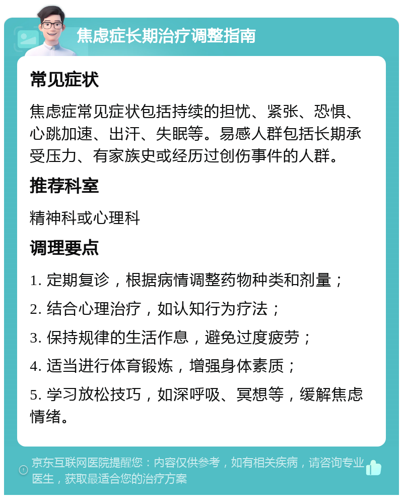 焦虑症长期治疗调整指南 常见症状 焦虑症常见症状包括持续的担忧、紧张、恐惧、心跳加速、出汗、失眠等。易感人群包括长期承受压力、有家族史或经历过创伤事件的人群。 推荐科室 精神科或心理科 调理要点 1. 定期复诊，根据病情调整药物种类和剂量； 2. 结合心理治疗，如认知行为疗法； 3. 保持规律的生活作息，避免过度疲劳； 4. 适当进行体育锻炼，增强身体素质； 5. 学习放松技巧，如深呼吸、冥想等，缓解焦虑情绪。