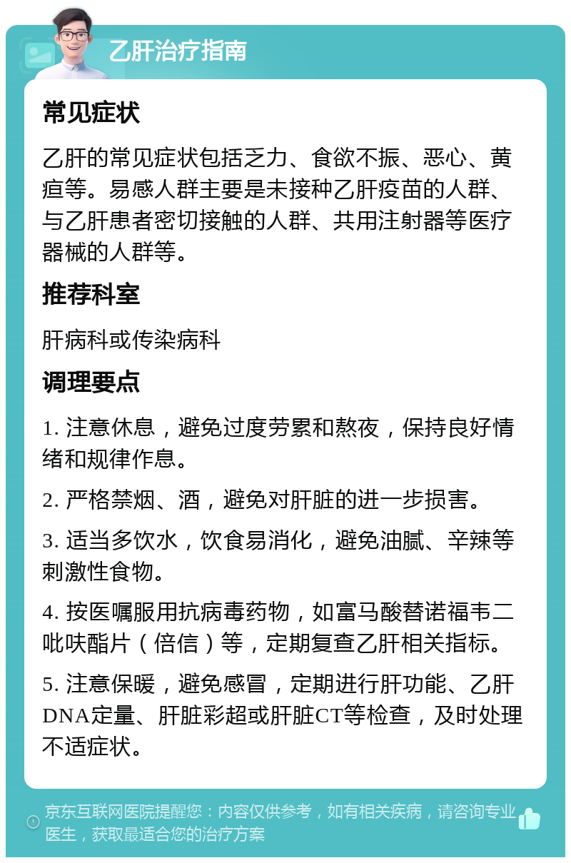 乙肝治疗指南 常见症状 乙肝的常见症状包括乏力、食欲不振、恶心、黄疸等。易感人群主要是未接种乙肝疫苗的人群、与乙肝患者密切接触的人群、共用注射器等医疗器械的人群等。 推荐科室 肝病科或传染病科 调理要点 1. 注意休息，避免过度劳累和熬夜，保持良好情绪和规律作息。 2. 严格禁烟、酒，避免对肝脏的进一步损害。 3. 适当多饮水，饮食易消化，避免油腻、辛辣等刺激性食物。 4. 按医嘱服用抗病毒药物，如富马酸替诺福韦二吡呋酯片（倍信）等，定期复查乙肝相关指标。 5. 注意保暖，避免感冒，定期进行肝功能、乙肝DNA定量、肝脏彩超或肝脏CT等检查，及时处理不适症状。