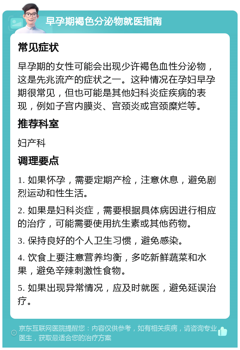 早孕期褐色分泌物就医指南 常见症状 早孕期的女性可能会出现少许褐色血性分泌物，这是先兆流产的症状之一。这种情况在孕妇早孕期很常见，但也可能是其他妇科炎症疾病的表现，例如子宫内膜炎、宫颈炎或宫颈糜烂等。 推荐科室 妇产科 调理要点 1. 如果怀孕，需要定期产检，注意休息，避免剧烈运动和性生活。 2. 如果是妇科炎症，需要根据具体病因进行相应的治疗，可能需要使用抗生素或其他药物。 3. 保持良好的个人卫生习惯，避免感染。 4. 饮食上要注意营养均衡，多吃新鲜蔬菜和水果，避免辛辣刺激性食物。 5. 如果出现异常情况，应及时就医，避免延误治疗。