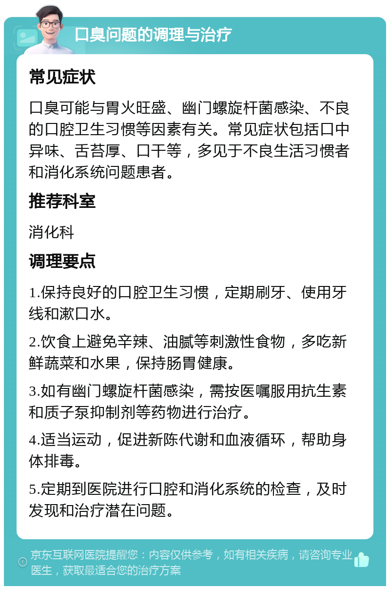 口臭问题的调理与治疗 常见症状 口臭可能与胃火旺盛、幽门螺旋杆菌感染、不良的口腔卫生习惯等因素有关。常见症状包括口中异味、舌苔厚、口干等，多见于不良生活习惯者和消化系统问题患者。 推荐科室 消化科 调理要点 1.保持良好的口腔卫生习惯，定期刷牙、使用牙线和漱口水。 2.饮食上避免辛辣、油腻等刺激性食物，多吃新鲜蔬菜和水果，保持肠胃健康。 3.如有幽门螺旋杆菌感染，需按医嘱服用抗生素和质子泵抑制剂等药物进行治疗。 4.适当运动，促进新陈代谢和血液循环，帮助身体排毒。 5.定期到医院进行口腔和消化系统的检查，及时发现和治疗潜在问题。