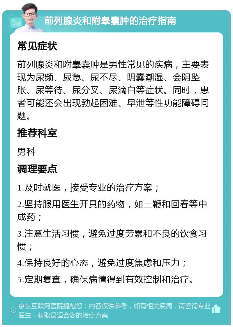 前列腺炎和附睾囊肿的治疗指南 常见症状 前列腺炎和附睾囊肿是男性常见的疾病，主要表现为尿频、尿急、尿不尽、阴囊潮湿、会阴坠胀、尿等待、尿分叉、尿滴白等症状。同时，患者可能还会出现勃起困难、早泄等性功能障碍问题。 推荐科室 男科 调理要点 1.及时就医，接受专业的治疗方案； 2.坚持服用医生开具的药物，如三鞭和回春等中成药； 3.注意生活习惯，避免过度劳累和不良的饮食习惯； 4.保持良好的心态，避免过度焦虑和压力； 5.定期复查，确保病情得到有效控制和治疗。