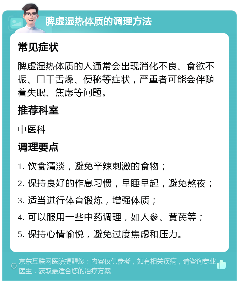 脾虚湿热体质的调理方法 常见症状 脾虚湿热体质的人通常会出现消化不良、食欲不振、口干舌燥、便秘等症状，严重者可能会伴随着失眠、焦虑等问题。 推荐科室 中医科 调理要点 1. 饮食清淡，避免辛辣刺激的食物； 2. 保持良好的作息习惯，早睡早起，避免熬夜； 3. 适当进行体育锻炼，增强体质； 4. 可以服用一些中药调理，如人参、黄芪等； 5. 保持心情愉悦，避免过度焦虑和压力。