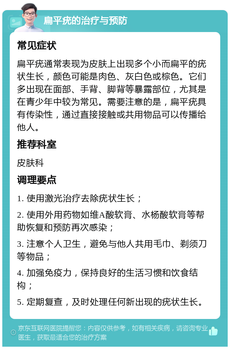 扁平疣的治疗与预防 常见症状 扁平疣通常表现为皮肤上出现多个小而扁平的疣状生长，颜色可能是肉色、灰白色或棕色。它们多出现在面部、手背、脚背等暴露部位，尤其是在青少年中较为常见。需要注意的是，扁平疣具有传染性，通过直接接触或共用物品可以传播给他人。 推荐科室 皮肤科 调理要点 1. 使用激光治疗去除疣状生长； 2. 使用外用药物如维A酸软膏、水杨酸软膏等帮助恢复和预防再次感染； 3. 注意个人卫生，避免与他人共用毛巾、剃须刀等物品； 4. 加强免疫力，保持良好的生活习惯和饮食结构； 5. 定期复查，及时处理任何新出现的疣状生长。