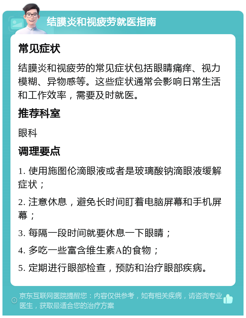 结膜炎和视疲劳就医指南 常见症状 结膜炎和视疲劳的常见症状包括眼睛痛痒、视力模糊、异物感等。这些症状通常会影响日常生活和工作效率，需要及时就医。 推荐科室 眼科 调理要点 1. 使用施图伦滴眼液或者是玻璃酸钠滴眼液缓解症状； 2. 注意休息，避免长时间盯着电脑屏幕和手机屏幕； 3. 每隔一段时间就要休息一下眼睛； 4. 多吃一些富含维生素A的食物； 5. 定期进行眼部检查，预防和治疗眼部疾病。