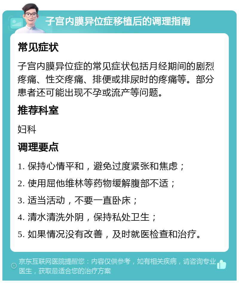 子宫内膜异位症移植后的调理指南 常见症状 子宫内膜异位症的常见症状包括月经期间的剧烈疼痛、性交疼痛、排便或排尿时的疼痛等。部分患者还可能出现不孕或流产等问题。 推荐科室 妇科 调理要点 1. 保持心情平和，避免过度紧张和焦虑； 2. 使用屈他维林等药物缓解腹部不适； 3. 适当活动，不要一直卧床； 4. 清水清洗外阴，保持私处卫生； 5. 如果情况没有改善，及时就医检查和治疗。