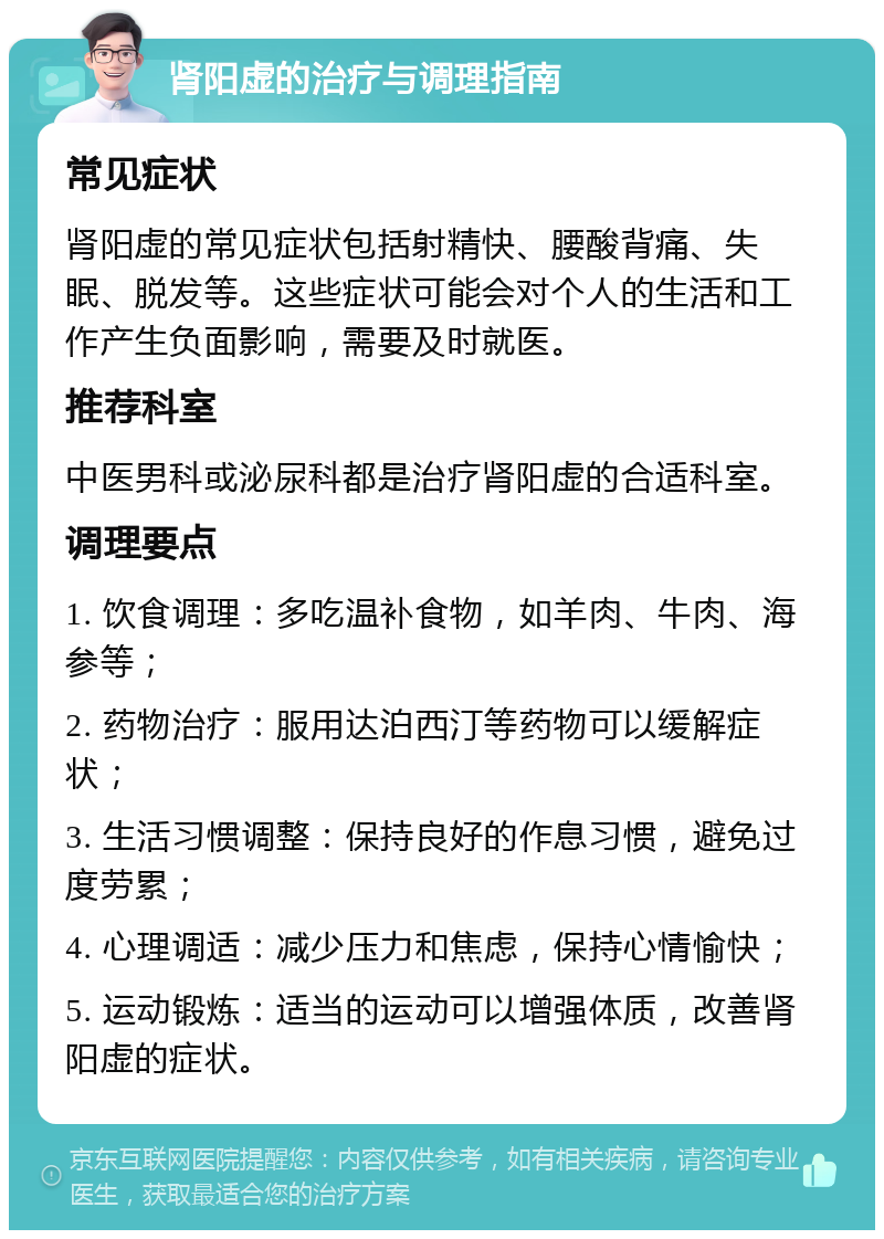 肾阳虚的治疗与调理指南 常见症状 肾阳虚的常见症状包括射精快、腰酸背痛、失眠、脱发等。这些症状可能会对个人的生活和工作产生负面影响，需要及时就医。 推荐科室 中医男科或泌尿科都是治疗肾阳虚的合适科室。 调理要点 1. 饮食调理：多吃温补食物，如羊肉、牛肉、海参等； 2. 药物治疗：服用达泊西汀等药物可以缓解症状； 3. 生活习惯调整：保持良好的作息习惯，避免过度劳累； 4. 心理调适：减少压力和焦虑，保持心情愉快； 5. 运动锻炼：适当的运动可以增强体质，改善肾阳虚的症状。