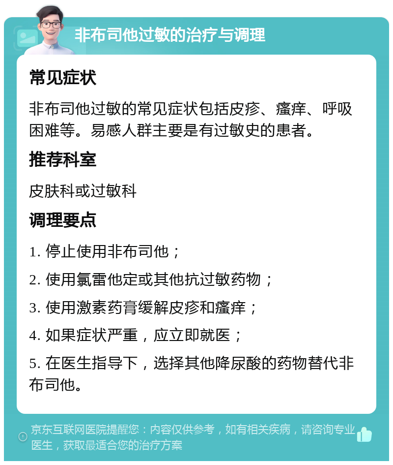 非布司他过敏的治疗与调理 常见症状 非布司他过敏的常见症状包括皮疹、瘙痒、呼吸困难等。易感人群主要是有过敏史的患者。 推荐科室 皮肤科或过敏科 调理要点 1. 停止使用非布司他； 2. 使用氯雷他定或其他抗过敏药物； 3. 使用激素药膏缓解皮疹和瘙痒； 4. 如果症状严重，应立即就医； 5. 在医生指导下，选择其他降尿酸的药物替代非布司他。