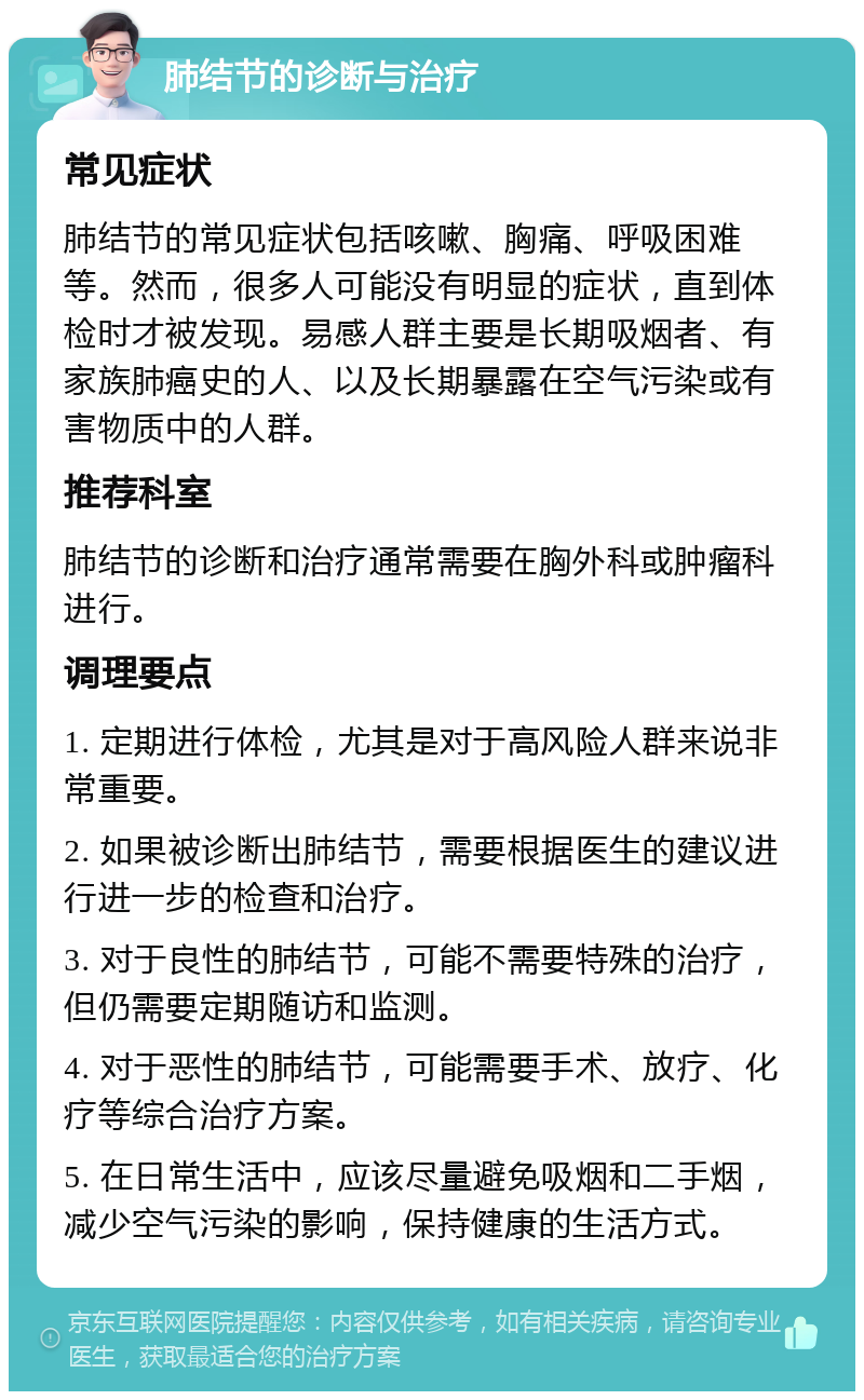 肺结节的诊断与治疗 常见症状 肺结节的常见症状包括咳嗽、胸痛、呼吸困难等。然而，很多人可能没有明显的症状，直到体检时才被发现。易感人群主要是长期吸烟者、有家族肺癌史的人、以及长期暴露在空气污染或有害物质中的人群。 推荐科室 肺结节的诊断和治疗通常需要在胸外科或肿瘤科进行。 调理要点 1. 定期进行体检，尤其是对于高风险人群来说非常重要。 2. 如果被诊断出肺结节，需要根据医生的建议进行进一步的检查和治疗。 3. 对于良性的肺结节，可能不需要特殊的治疗，但仍需要定期随访和监测。 4. 对于恶性的肺结节，可能需要手术、放疗、化疗等综合治疗方案。 5. 在日常生活中，应该尽量避免吸烟和二手烟，减少空气污染的影响，保持健康的生活方式。