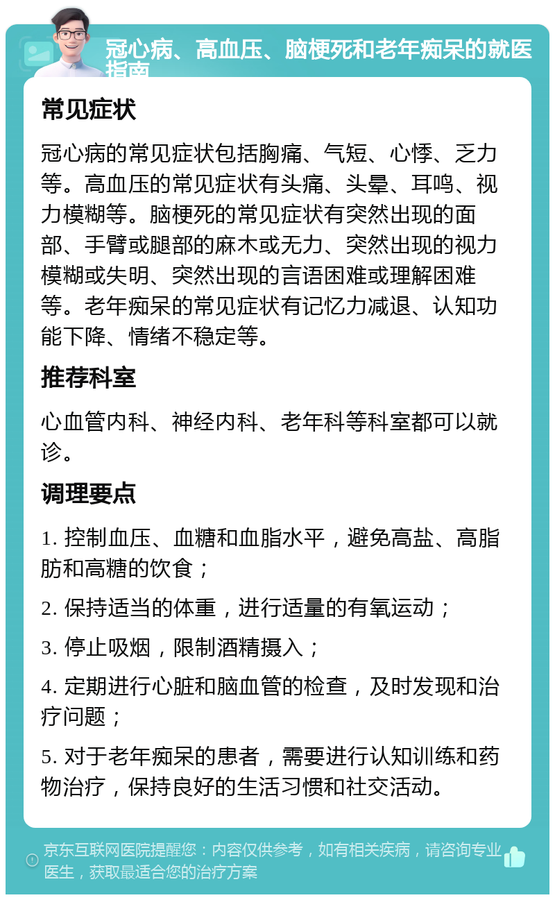 冠心病、高血压、脑梗死和老年痴呆的就医指南 常见症状 冠心病的常见症状包括胸痛、气短、心悸、乏力等。高血压的常见症状有头痛、头晕、耳鸣、视力模糊等。脑梗死的常见症状有突然出现的面部、手臂或腿部的麻木或无力、突然出现的视力模糊或失明、突然出现的言语困难或理解困难等。老年痴呆的常见症状有记忆力减退、认知功能下降、情绪不稳定等。 推荐科室 心血管内科、神经内科、老年科等科室都可以就诊。 调理要点 1. 控制血压、血糖和血脂水平，避免高盐、高脂肪和高糖的饮食； 2. 保持适当的体重，进行适量的有氧运动； 3. 停止吸烟，限制酒精摄入； 4. 定期进行心脏和脑血管的检查，及时发现和治疗问题； 5. 对于老年痴呆的患者，需要进行认知训练和药物治疗，保持良好的生活习惯和社交活动。