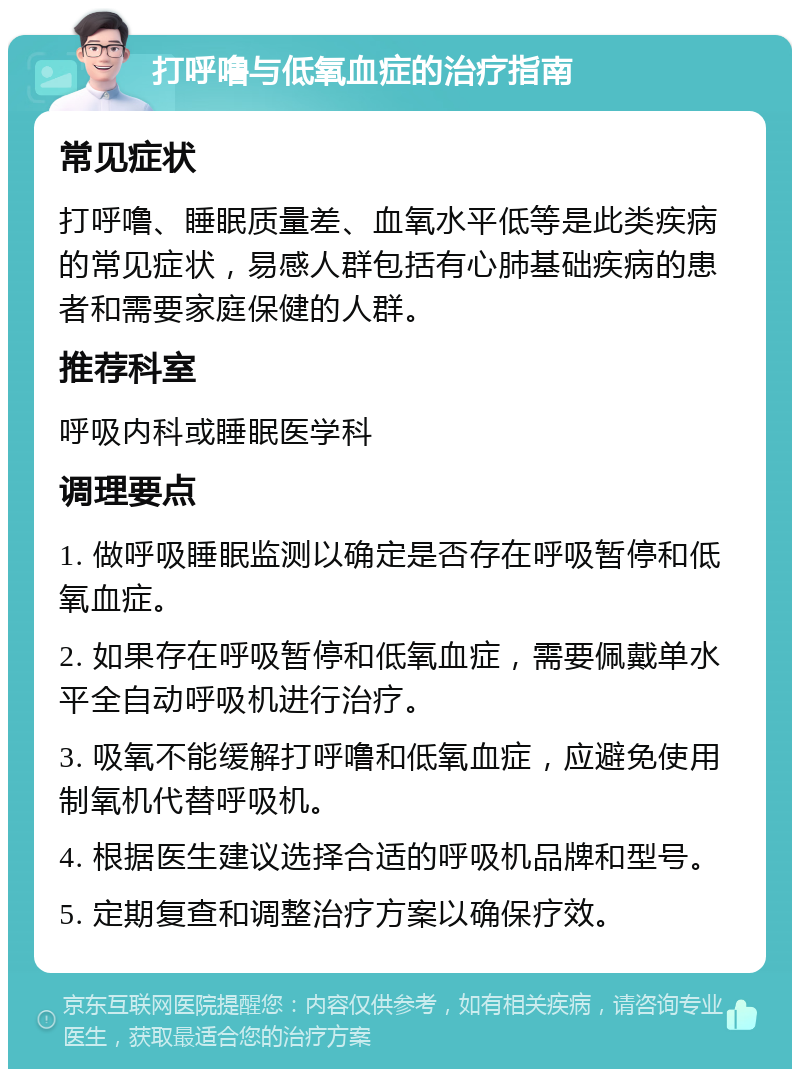 打呼噜与低氧血症的治疗指南 常见症状 打呼噜、睡眠质量差、血氧水平低等是此类疾病的常见症状，易感人群包括有心肺基础疾病的患者和需要家庭保健的人群。 推荐科室 呼吸内科或睡眠医学科 调理要点 1. 做呼吸睡眠监测以确定是否存在呼吸暂停和低氧血症。 2. 如果存在呼吸暂停和低氧血症，需要佩戴单水平全自动呼吸机进行治疗。 3. 吸氧不能缓解打呼噜和低氧血症，应避免使用制氧机代替呼吸机。 4. 根据医生建议选择合适的呼吸机品牌和型号。 5. 定期复查和调整治疗方案以确保疗效。