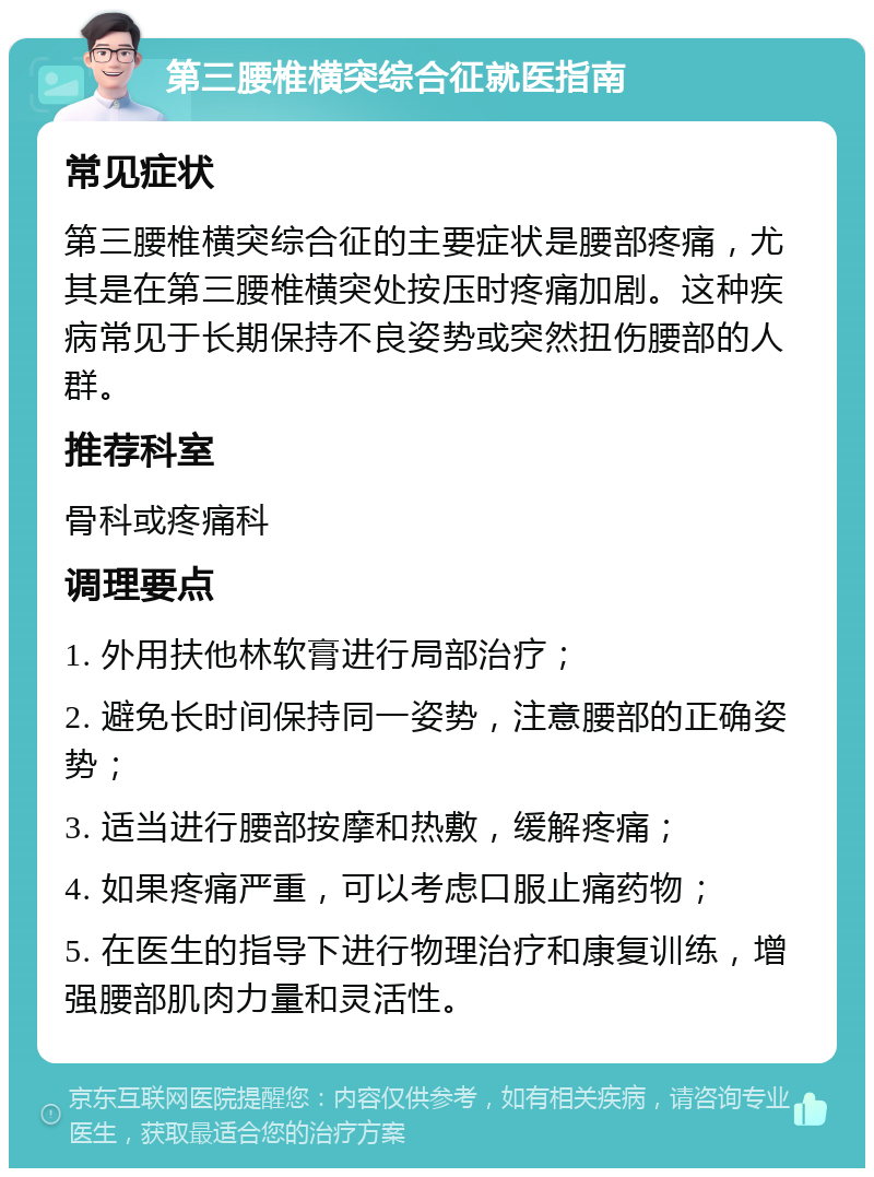 第三腰椎横突综合征就医指南 常见症状 第三腰椎横突综合征的主要症状是腰部疼痛，尤其是在第三腰椎横突处按压时疼痛加剧。这种疾病常见于长期保持不良姿势或突然扭伤腰部的人群。 推荐科室 骨科或疼痛科 调理要点 1. 外用扶他林软膏进行局部治疗； 2. 避免长时间保持同一姿势，注意腰部的正确姿势； 3. 适当进行腰部按摩和热敷，缓解疼痛； 4. 如果疼痛严重，可以考虑口服止痛药物； 5. 在医生的指导下进行物理治疗和康复训练，增强腰部肌肉力量和灵活性。