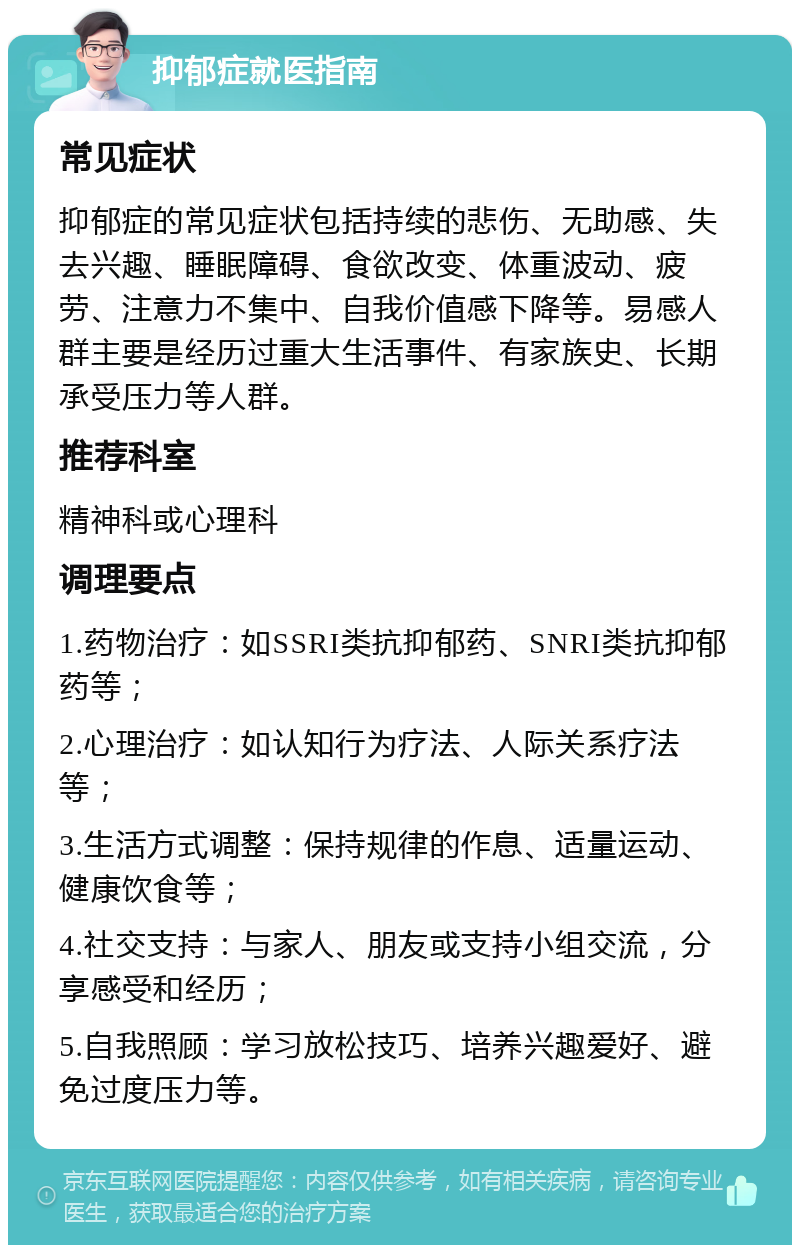 抑郁症就医指南 常见症状 抑郁症的常见症状包括持续的悲伤、无助感、失去兴趣、睡眠障碍、食欲改变、体重波动、疲劳、注意力不集中、自我价值感下降等。易感人群主要是经历过重大生活事件、有家族史、长期承受压力等人群。 推荐科室 精神科或心理科 调理要点 1.药物治疗：如SSRI类抗抑郁药、SNRI类抗抑郁药等； 2.心理治疗：如认知行为疗法、人际关系疗法等； 3.生活方式调整：保持规律的作息、适量运动、健康饮食等； 4.社交支持：与家人、朋友或支持小组交流，分享感受和经历； 5.自我照顾：学习放松技巧、培养兴趣爱好、避免过度压力等。