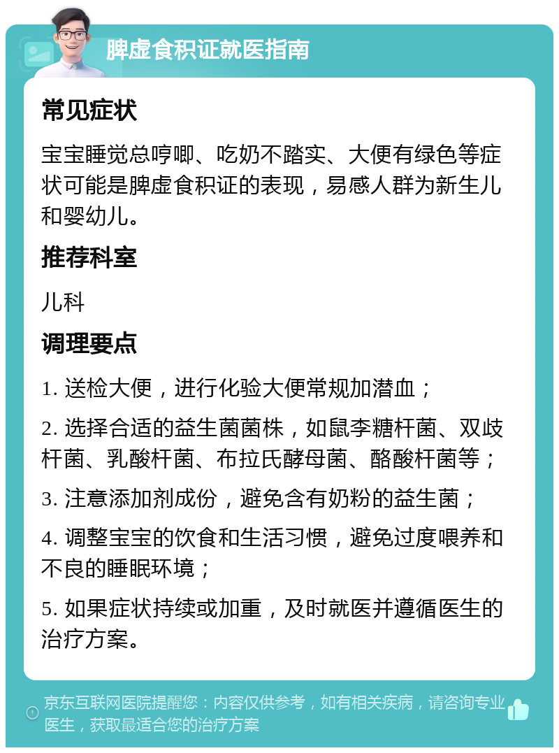 脾虚食积证就医指南 常见症状 宝宝睡觉总哼唧、吃奶不踏实、大便有绿色等症状可能是脾虚食积证的表现，易感人群为新生儿和婴幼儿。 推荐科室 儿科 调理要点 1. 送检大便，进行化验大便常规加潜血； 2. 选择合适的益生菌菌株，如鼠李糖杆菌、双歧杆菌、乳酸杆菌、布拉氏酵母菌、酪酸杆菌等； 3. 注意添加剂成份，避免含有奶粉的益生菌； 4. 调整宝宝的饮食和生活习惯，避免过度喂养和不良的睡眠环境； 5. 如果症状持续或加重，及时就医并遵循医生的治疗方案。