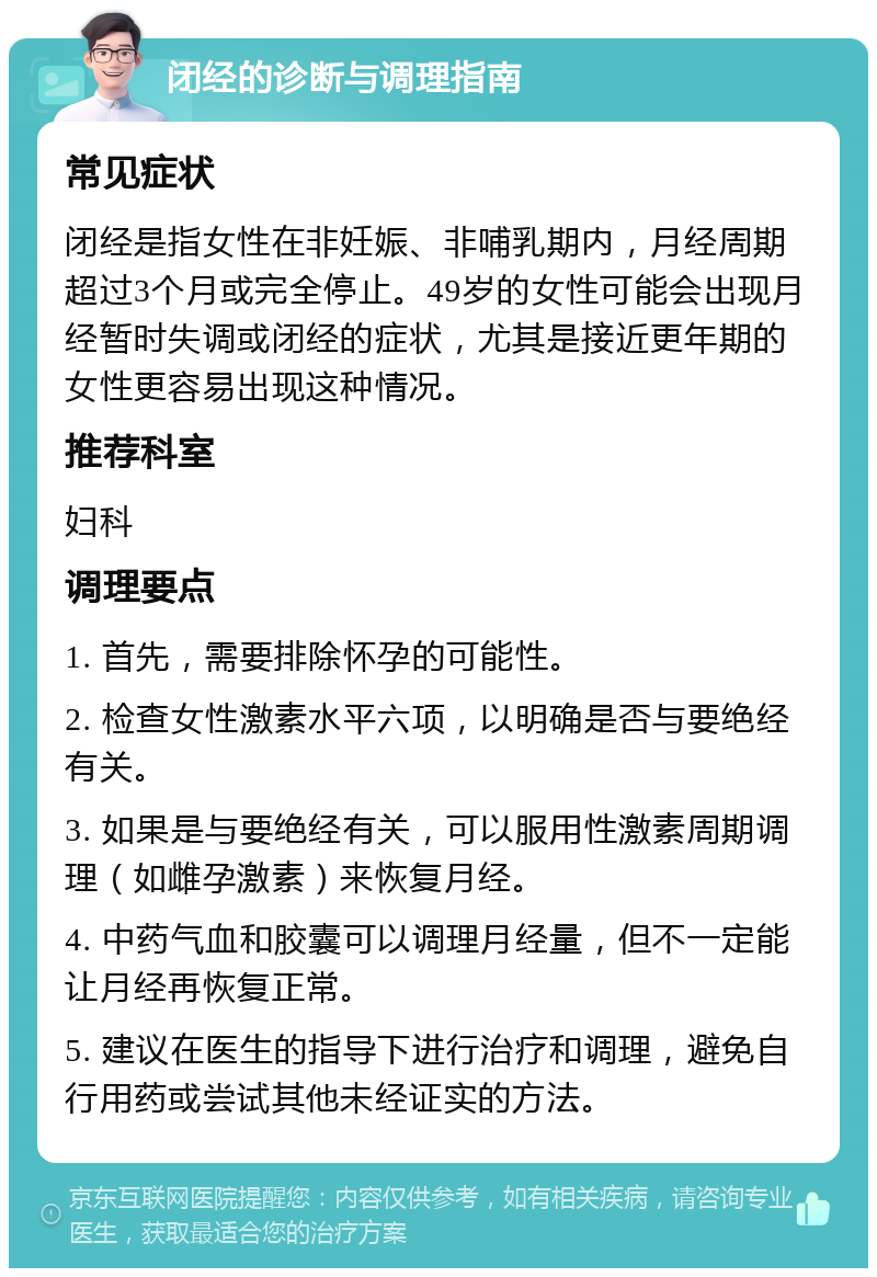 闭经的诊断与调理指南 常见症状 闭经是指女性在非妊娠、非哺乳期内，月经周期超过3个月或完全停止。49岁的女性可能会出现月经暂时失调或闭经的症状，尤其是接近更年期的女性更容易出现这种情况。 推荐科室 妇科 调理要点 1. 首先，需要排除怀孕的可能性。 2. 检查女性激素水平六项，以明确是否与要绝经有关。 3. 如果是与要绝经有关，可以服用性激素周期调理（如雌孕激素）来恢复月经。 4. 中药气血和胶囊可以调理月经量，但不一定能让月经再恢复正常。 5. 建议在医生的指导下进行治疗和调理，避免自行用药或尝试其他未经证实的方法。