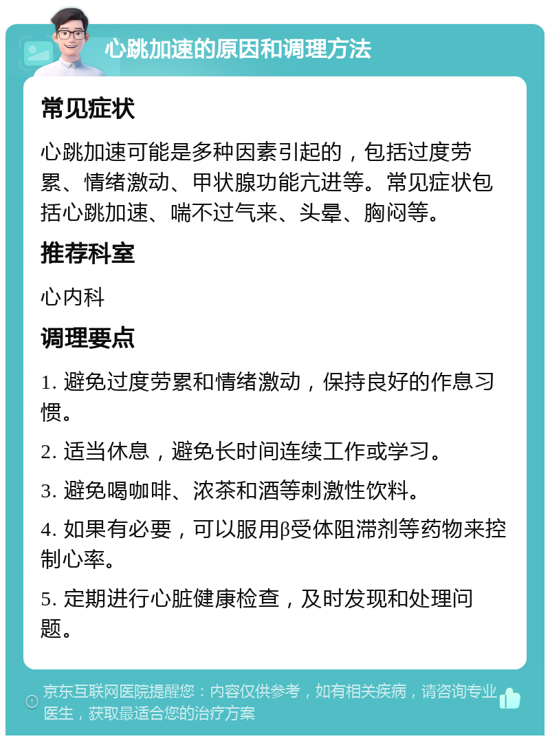 心跳加速的原因和调理方法 常见症状 心跳加速可能是多种因素引起的，包括过度劳累、情绪激动、甲状腺功能亢进等。常见症状包括心跳加速、喘不过气来、头晕、胸闷等。 推荐科室 心内科 调理要点 1. 避免过度劳累和情绪激动，保持良好的作息习惯。 2. 适当休息，避免长时间连续工作或学习。 3. 避免喝咖啡、浓茶和酒等刺激性饮料。 4. 如果有必要，可以服用β受体阻滞剂等药物来控制心率。 5. 定期进行心脏健康检查，及时发现和处理问题。