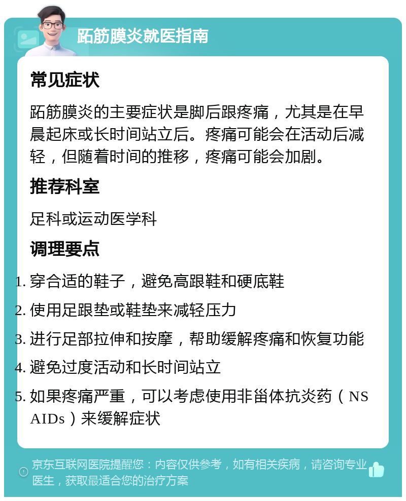 跖筋膜炎就医指南 常见症状 跖筋膜炎的主要症状是脚后跟疼痛，尤其是在早晨起床或长时间站立后。疼痛可能会在活动后减轻，但随着时间的推移，疼痛可能会加剧。 推荐科室 足科或运动医学科 调理要点 穿合适的鞋子，避免高跟鞋和硬底鞋 使用足跟垫或鞋垫来减轻压力 进行足部拉伸和按摩，帮助缓解疼痛和恢复功能 避免过度活动和长时间站立 如果疼痛严重，可以考虑使用非甾体抗炎药（NSAIDs）来缓解症状