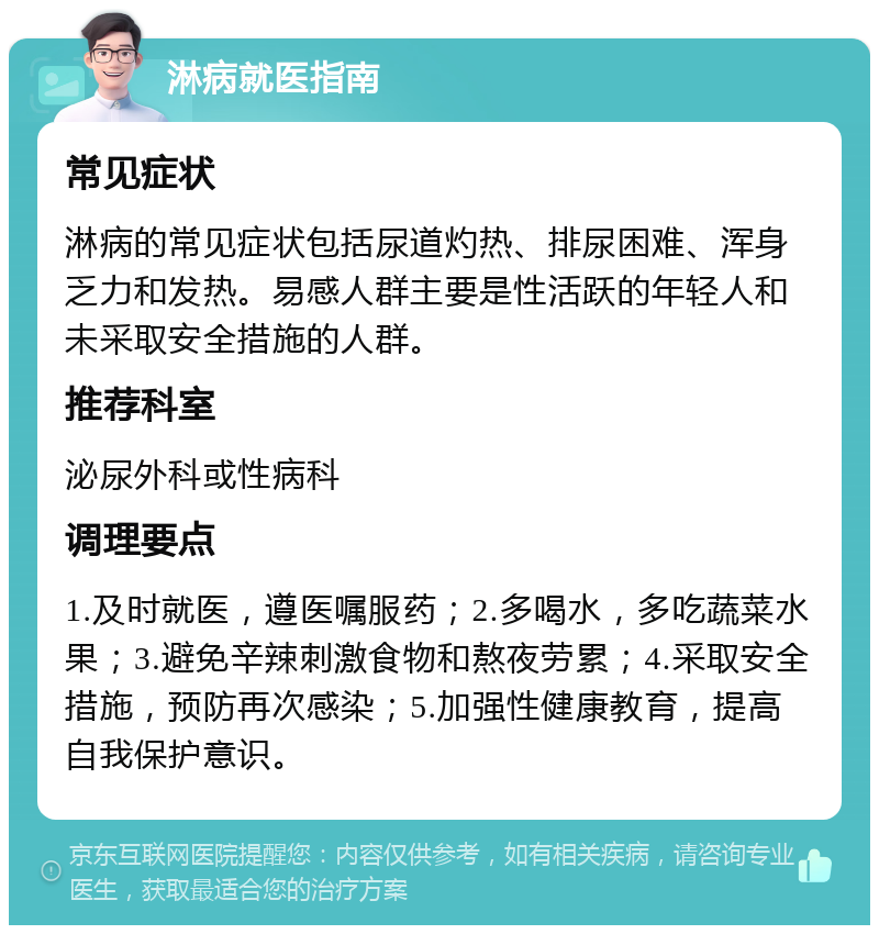 淋病就医指南 常见症状 淋病的常见症状包括尿道灼热、排尿困难、浑身乏力和发热。易感人群主要是性活跃的年轻人和未采取安全措施的人群。 推荐科室 泌尿外科或性病科 调理要点 1.及时就医，遵医嘱服药；2.多喝水，多吃蔬菜水果；3.避免辛辣刺激食物和熬夜劳累；4.采取安全措施，预防再次感染；5.加强性健康教育，提高自我保护意识。