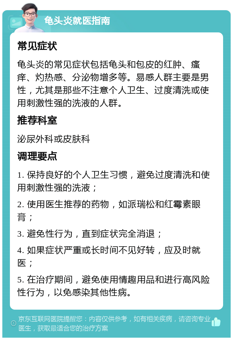 龟头炎就医指南 常见症状 龟头炎的常见症状包括龟头和包皮的红肿、瘙痒、灼热感、分泌物增多等。易感人群主要是男性，尤其是那些不注意个人卫生、过度清洗或使用刺激性强的洗液的人群。 推荐科室 泌尿外科或皮肤科 调理要点 1. 保持良好的个人卫生习惯，避免过度清洗和使用刺激性强的洗液； 2. 使用医生推荐的药物，如派瑞松和红霉素眼膏； 3. 避免性行为，直到症状完全消退； 4. 如果症状严重或长时间不见好转，应及时就医； 5. 在治疗期间，避免使用情趣用品和进行高风险性行为，以免感染其他性病。