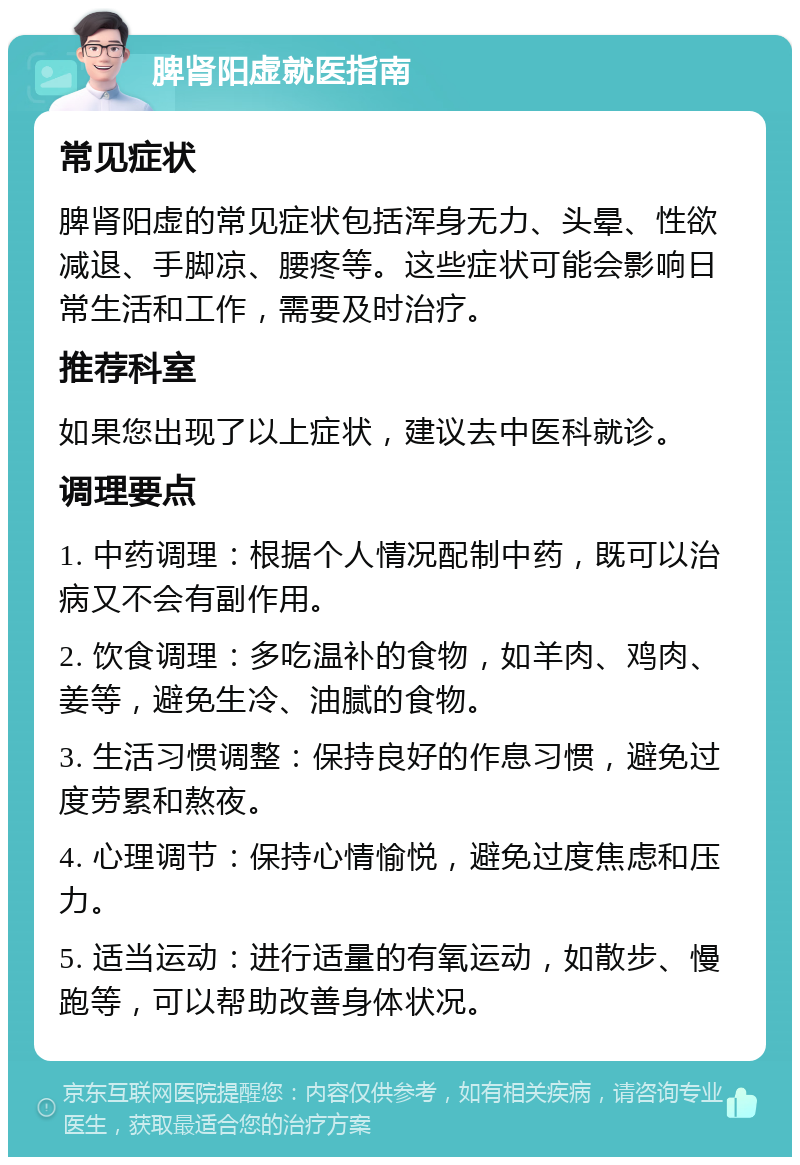 脾肾阳虚就医指南 常见症状 脾肾阳虚的常见症状包括浑身无力、头晕、性欲减退、手脚凉、腰疼等。这些症状可能会影响日常生活和工作，需要及时治疗。 推荐科室 如果您出现了以上症状，建议去中医科就诊。 调理要点 1. 中药调理：根据个人情况配制中药，既可以治病又不会有副作用。 2. 饮食调理：多吃温补的食物，如羊肉、鸡肉、姜等，避免生冷、油腻的食物。 3. 生活习惯调整：保持良好的作息习惯，避免过度劳累和熬夜。 4. 心理调节：保持心情愉悦，避免过度焦虑和压力。 5. 适当运动：进行适量的有氧运动，如散步、慢跑等，可以帮助改善身体状况。