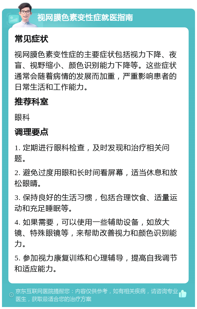 视网膜色素变性症就医指南 常见症状 视网膜色素变性症的主要症状包括视力下降、夜盲、视野缩小、颜色识别能力下降等。这些症状通常会随着病情的发展而加重，严重影响患者的日常生活和工作能力。 推荐科室 眼科 调理要点 1. 定期进行眼科检查，及时发现和治疗相关问题。 2. 避免过度用眼和长时间看屏幕，适当休息和放松眼睛。 3. 保持良好的生活习惯，包括合理饮食、适量运动和充足睡眠等。 4. 如果需要，可以使用一些辅助设备，如放大镜、特殊眼镜等，来帮助改善视力和颜色识别能力。 5. 参加视力康复训练和心理辅导，提高自我调节和适应能力。