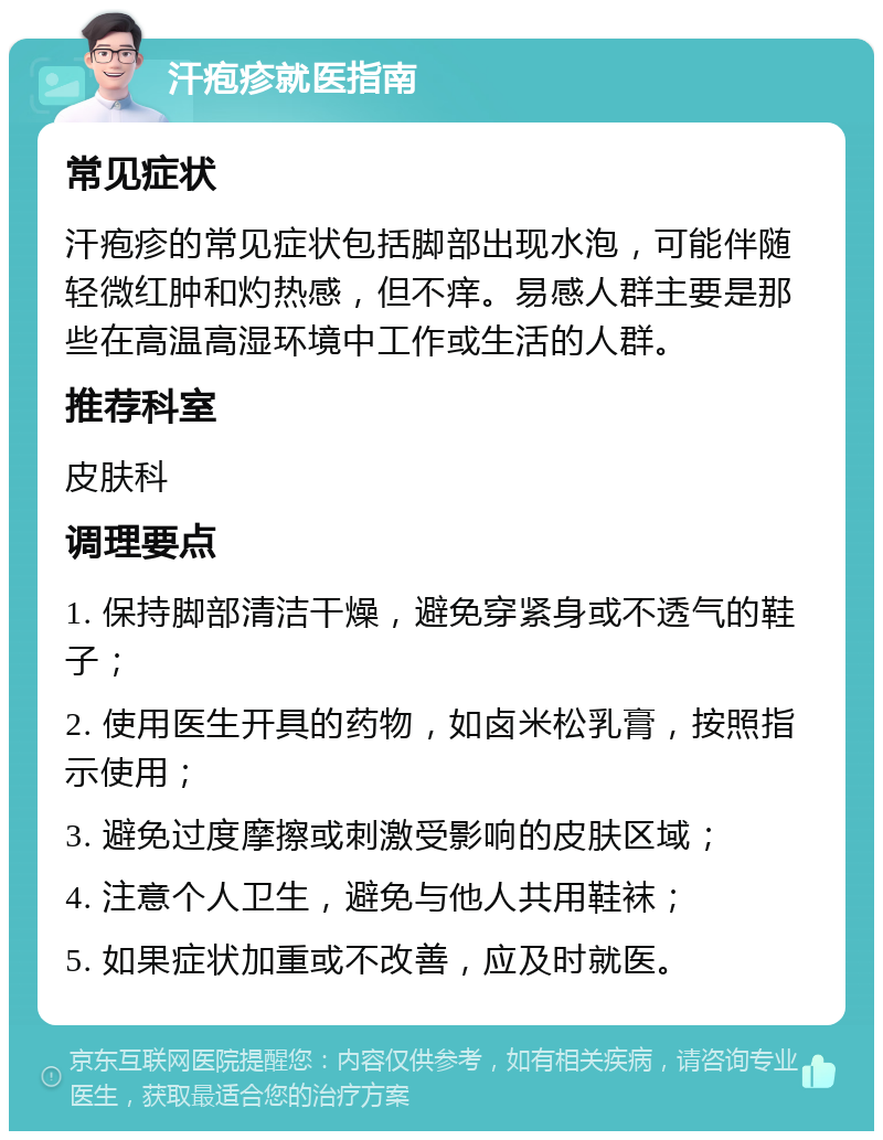 汗疱疹就医指南 常见症状 汗疱疹的常见症状包括脚部出现水泡，可能伴随轻微红肿和灼热感，但不痒。易感人群主要是那些在高温高湿环境中工作或生活的人群。 推荐科室 皮肤科 调理要点 1. 保持脚部清洁干燥，避免穿紧身或不透气的鞋子； 2. 使用医生开具的药物，如卤米松乳膏，按照指示使用； 3. 避免过度摩擦或刺激受影响的皮肤区域； 4. 注意个人卫生，避免与他人共用鞋袜； 5. 如果症状加重或不改善，应及时就医。