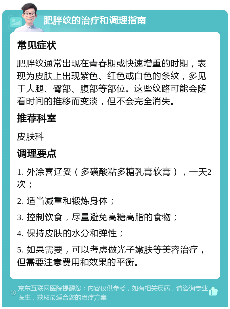 肥胖纹的治疗和调理指南 常见症状 肥胖纹通常出现在青春期或快速增重的时期，表现为皮肤上出现紫色、红色或白色的条纹，多见于大腿、臀部、腹部等部位。这些纹路可能会随着时间的推移而变淡，但不会完全消失。 推荐科室 皮肤科 调理要点 1. 外涂喜辽妥（多磺酸粘多糖乳膏软膏），一天2次； 2. 适当减重和锻炼身体； 3. 控制饮食，尽量避免高糖高脂的食物； 4. 保持皮肤的水分和弹性； 5. 如果需要，可以考虑做光子嫩肤等美容治疗，但需要注意费用和效果的平衡。