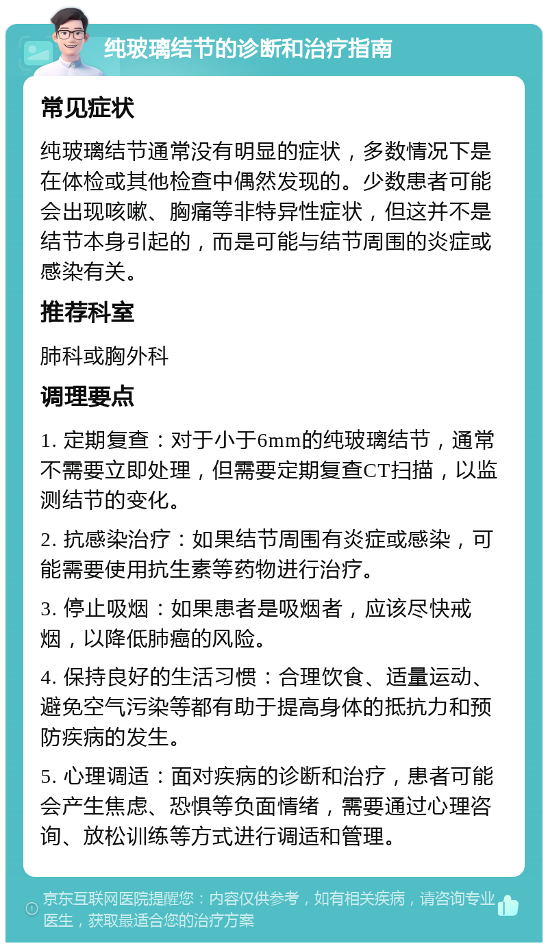 纯玻璃结节的诊断和治疗指南 常见症状 纯玻璃结节通常没有明显的症状，多数情况下是在体检或其他检查中偶然发现的。少数患者可能会出现咳嗽、胸痛等非特异性症状，但这并不是结节本身引起的，而是可能与结节周围的炎症或感染有关。 推荐科室 肺科或胸外科 调理要点 1. 定期复查：对于小于6mm的纯玻璃结节，通常不需要立即处理，但需要定期复查CT扫描，以监测结节的变化。 2. 抗感染治疗：如果结节周围有炎症或感染，可能需要使用抗生素等药物进行治疗。 3. 停止吸烟：如果患者是吸烟者，应该尽快戒烟，以降低肺癌的风险。 4. 保持良好的生活习惯：合理饮食、适量运动、避免空气污染等都有助于提高身体的抵抗力和预防疾病的发生。 5. 心理调适：面对疾病的诊断和治疗，患者可能会产生焦虑、恐惧等负面情绪，需要通过心理咨询、放松训练等方式进行调适和管理。