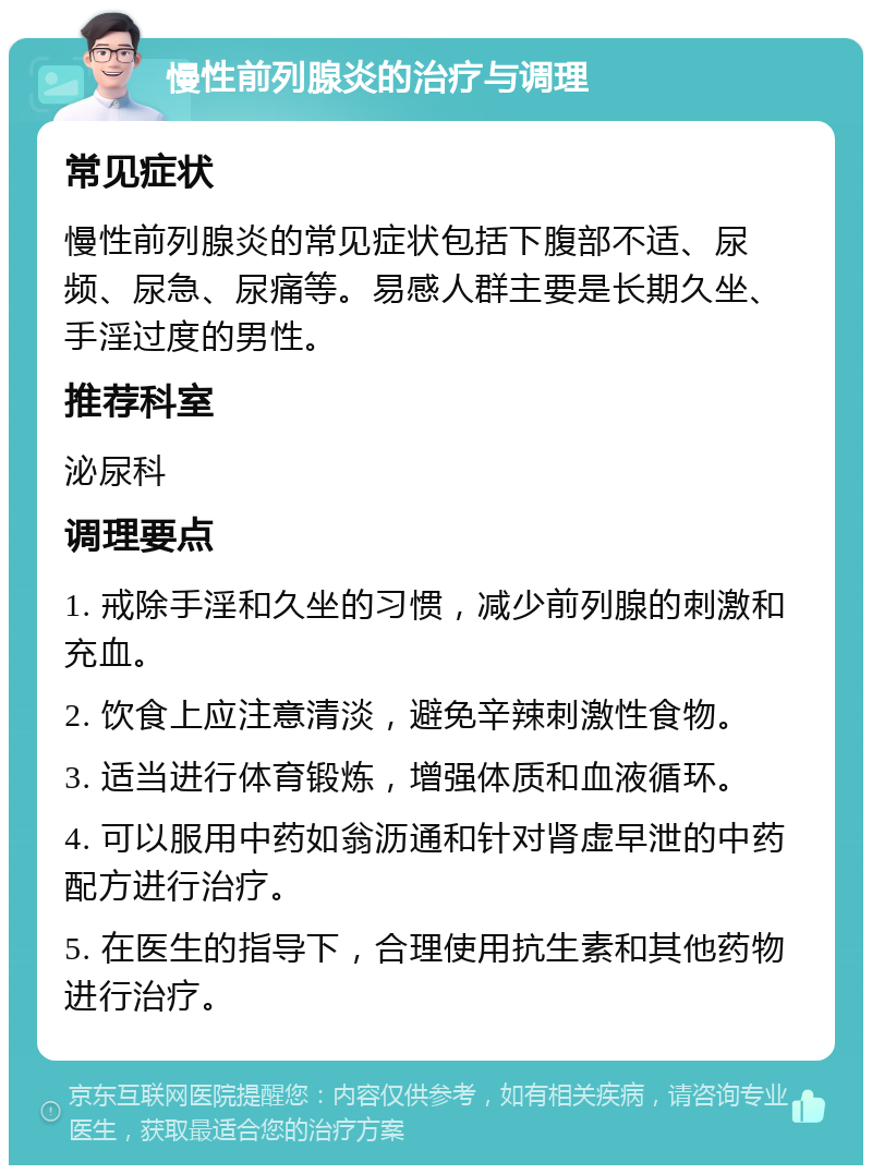 慢性前列腺炎的治疗与调理 常见症状 慢性前列腺炎的常见症状包括下腹部不适、尿频、尿急、尿痛等。易感人群主要是长期久坐、手淫过度的男性。 推荐科室 泌尿科 调理要点 1. 戒除手淫和久坐的习惯，减少前列腺的刺激和充血。 2. 饮食上应注意清淡，避免辛辣刺激性食物。 3. 适当进行体育锻炼，增强体质和血液循环。 4. 可以服用中药如翁沥通和针对肾虚早泄的中药配方进行治疗。 5. 在医生的指导下，合理使用抗生素和其他药物进行治疗。